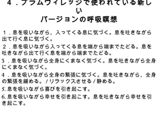 ４．プラムヴィレッジで使われている新しい
バージョンの呼吸瞑想
１．息を吸いながら、入ってくる息に気づく。息を吐きながら
出て行く息に気づく。
２．息を吸いながら入ってくる息を端から端までたどる。息を
吐きながら出て行く息を端から端までたどる。
3．息を吸いながら全身にくまなく気づく。息を吐きながら全身
にくまなく気づく。
4．息を吸いながら全身の緊張に気づく。息を吐きながら、全身
の緊張を緩める。/リラックスさせる/静める。
5.息を吸いながら喜びを引き起こす。
6.息を吸いながら幸せを引き起こす。息を吐きながら幸せを引
き起こす。
 