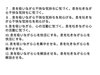 ７．息を吸いながら不快な気持ちに気づく。息を吐きなが
ら不快な気持ちに気づく。
８．息を吸いながら不快な気持ちを和らげる。息を吐きな
がら不快な気持ちを和らげる。
9.息を吸いながら、心の活動に気づく。息を吐きながら心
の活動に気づく。
10.息を吸いながら心を快活にする。息を吐きながら心を
快活にする。
11.息を吸いながら心を集中させる。息を吐きながら心を
集中させる。
12.息を吸いながら心を解放させる。息を吐きながら心を
解放させる。
 