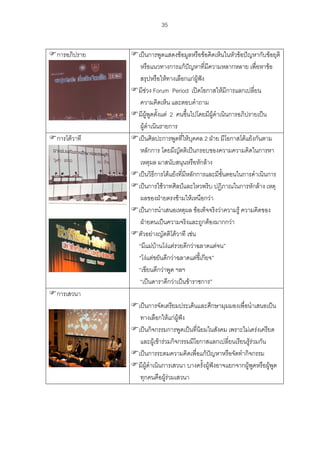 35
การอภิปราย เปนการพูดแสดงขอมูลหรือขอคิดเห็นในหัวขอปญหากับขอยุติ
หรือแนวทางการแกปญหาที่มีความหลากหลาย เพื่อหาขอ
สรุปหรือใหทางเลือกแกผูฟง
มีชวง Forum Period เปดโอกาสใหมีการแลกเปลี่ยน
ความคิดเห็น และตอบคําถาม
มีผูพูดตั้งแต 2 คนขึ้นไปโดยมีผูดําเนินการอภิปรายเปน
ผูดําเนินรายการ
การโตวาที เปนศิลปะการพูดที่ใหบุคคล 2 ฝาย มีโอกาสโตแยงกันตาม
หลักการ โดยมีญัตติเปนกรอบของความความคิดในการหา
เหตุผล มาสนับสนุนหรือหักลาง
เปนวิธีการโตแยงที่มีหลักการและมีขั้นตอนในการดําเนินการ
เปนการใชวาทศิลปและไหวพริบ ปฏิภาณในการหักลาง เหตุ
ผลของฝายตรงขามใหเหนือกวา
เปนการนําเสนอเหตุผล ขอเท็จจริงวาความรู ความคิดของ
ฝายตนเปนความจริงและถูกตองมากกวา
ตัวอยางญัตติโตวาที เชน
“มีแมบานโงแตรวยดีกวาฉลาดแตจน”
“โงแตขยันดีกวาฉลาดแตขี้เกียจ”
“เขียนดีกวาพูด ฯลฯ
“เปนดาราดีกวาเปนขาราชการ”
การเสวนา
เปนการจัดเตรียมประเด็นและศึกษามุมมองเพื่อนําเสนอเปน
ทางเลือกใหแกผูฟง
เปนกิจกรรมการพูดเปนที่นิยมในสังคม เพราะไมเครงเครียด
และผูเขารวมกิจกรรมมีโอกาสแลกเปลี่ยนเรียนรูรวมกัน
เปนการระดมความคิดเพื่อแกปญหาหรือจัดทํากิจกรรม
มีผูดําเนินการเสวนา บางครั้งผูฟงอาจแยกจากผูพูดหรือผูพูด
ทุกคนคือผูรวมเสวนา
 