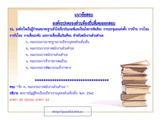 16. องค์กรใดเป็นผู้กาหนดมาตรฐานทั่วไปเกี่ยวกับเกณฑ์และเงื่อนไขการคัดเลือก การบรรจุและแต่งตั้ง การย้าย การโอน
การรับโอน การเลื่อนระดับ และการเลื่อนขั้นเงินเดือน สาหรับพนักงานส่วนตาบล
ก. คณะกรรมการมาตรฐานการบริหารบุคคลส่วนท้องถิ่น
ข. คณะกรรมการกลางพนักงานส่วนตาบล
ค. คณะกรรมการพนักงานส่วนตาบล
ง. คณะกรรมการข้าราชการพลเรือน
จ. คณะกรรมการพัฒนาระบบข้าราชการ
**********************************
ตอบ “ข้อ ค. คณะกรรมการพนักงานส่วนตาบล ”
อธิบาย พระราชบัญญัติระเบียบบริหารงานบุคคลส่วนท้องถิ่น พ.ศ. 2542
มาตรา 25 ประกอบ มาตรา 13
แนวข้อสอบ
องค์กรปกครองส่วนท้องถิ่นทึ่เคยออกสอบ
http://pun2013.bth.cc
 