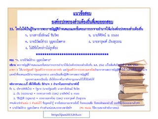 33. ใครไม่ได้เป็นผู้รักษาการพระราชบัญญัติกาหนดแผนและขั้นตอนการกระจายอานาจให้แก่องค์กรปกครองส่วนท้องถิ่น
ก. นางสาวยิ่งลักษณ์ ชินวิตร ข. นายกิติรัตน์ ณ ระนอง
ค. นายนิวัฒน์ธารง บุญทรงไพศาล ง. นายจารุพงศ์ เรืองสุวรรณ
ง. ไม่มีข้อใดกล่าวไม่ถูกต้อง
**********************************
ตอบ “ค. นายนิวัฒน์ธารง บุญทรงไพศาล”
อธิบาย พระราชบัญญัติกาหนดแผนและขั้นตอนการกระจายอานาจให้แก่องค์กรปกครองส่วนท้องถิ่น พ.ศ. 2542 แก้ไขเพิ่มเติมถึงฉบับที่ 2 พ.ศ. 2549
มาตรา 5 ให้นายกรัฐมนตรี รัฐมนตรีว่าการกระทรวงการคลัง และรัฐมนตรีว่าการกระทรวงมหาดไทยรักษาการตามพระราชบัญญัตินี้ ทั้งนี้ ในส่วนที่เกี่ยวกับอานาจ
และหน้าที่ของตนและมีอานาจออกกฎกระทรวง และระเบียบเพื่อปฏิบัติการตามพระราชบัญญัตินี้
กฎกระทรวงและระเบียบนั้น เมื่อได้ประกาศในราชกิจจานุเบกษาแล้วให้ใช้บังคับได้
หลักการตามพ.ร.บ.นี้ เพื่อให้ท้องถิ่น มีอานาจ 3 อานาจในกระจายอานาจดังนี้
คือ 1. บริหาร(ตัดสินใจ) = รัฐบาล (นายกรัฐมนตรี) นางสาวยิ่งลักษณ์ ชินวัตร
2. เงิน (งบประมาณ) = กระทรวงการคลัง (รมต.) นายกิตรัตน์ ณ ระนอง
3. วิธีปฎิบัติ (กฎหมาย) = กระทรวงมหาดไทย (รมต.) นายจารุพงศ์ เรืองสุวรรณ
**แต่ควรจาตาแหน่ง 3 ตาแหน่งไว้ ชื่อบุคคลถ้ารู้ หากข้อสอบถามมาตามข้อนี้ ก็จะคะแนนเพิ่ม ข้อสอบลักษณะอย่างนี้ ออกที่จังหวัดระยองมาแล้ว**
* นายนิวัฒน์ธารง บุญทรงไพศาล ดารงตาแหน่งรมต.กระทรวงพาณิชย์* (*1 คะแนน ก็มีความหมายสาหรับการสอบ)
แนวข้อสอบ
องค์กรปกครองส่วนท้องถิ่นทึ่เคยออกสอบ
http://pun2013.bth.cc
 