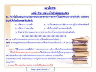 34. ตาแหน่งเป็นเลขานุการคณะกรรมการคณะกรรมการการกระจายอานาจให้แก่องค์กรปกครองส่วนท้องถิ่น การกระจาย
อานาจให้แก่องค์กรปกครองส่วนท้องถิ่น
ก. ปลัดกระทรวงการคลัง ข. เลขาธิการคณะกรรมการพัฒนาการเศรษฐกิจและสังคมแห่งชาติ
ค. ปลัดกระทรวงมหาดไทย ง. อธิบดีกรมส่งเสริมการปกครองท้องถิ่น
จ. หัวหน้าสานักงานคณะกรรมการการกระจายอานาจให้แก่องค์กรปกครองส่วนท้องถิ่น
**********************************
ตอบ “จ. หัวหน้าสานักงานคณะกรรมการการกระจายอานาจให้แก่องค์กรปกครองส่วนท้องถิ่น ”
อธิบาย พระราชบัญญัติกาหนดแผนและขั้นตอนการกระจายอานาจให้แก่องค์กรปกครองส่วนท้องถิ่น พ.ศ. 2542 แก้ไขเพิ่มเติมถึงฉบับที่ 2 พ.ศ.
2549
มาตรา 6 ให้มีคณะกรรมการคณะหนึ่งเรียกว่า “คณะกรรมการการกระจายอานาจให้แก่องค์กรปกครองส่วนท้องถิ่น
ให้หัวหน้าสานักงานคณะกรรมการการกระจายอานาจให้แก่องค์กรปกครองส่วนท้องถิ่นเป็นเลขานุการคณะกรรมการ
**โจทย์อาจเปลี่ยนถามว่า หัวหน้าสานักงานคณะกรรมการการกระจายอานาจฯ คนปัจจุบันคือใคร
อย่าลืมหาคาตอบไว้น่ะครับ เผื่อออกข้อสอบมา **ยิ่งผู้สอบจานวนมาก ข้อสอบยิ่งยาก อาจถามฉีกแนวจากพ.ร.บ.ที่เราอ่าน แต่อยู่กรอบของ
พ.ร.บ.ดังกล่าว*
( 1 คะแนน ก็มีความหมายในการสอบครับ อาจเปลี่ยนชีวิตคุณในการสอบก็ได้)
แนวข้อสอบ
องค์กรปกครองส่วนท้องถิ่นทึ่เคยออกสอบ
http://pun2013.bth.cc
 