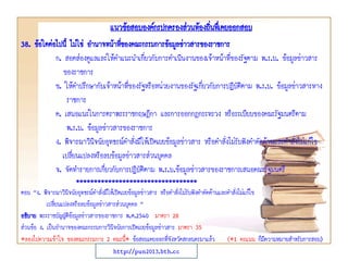 38. ข้อใดต่อไปนี้ ไม่ใช่ อานาจหน้าที่ของคณะกรรมการข้อมูลข่าวสารของราชการ
ก. สอดส่องดูแลและให้คาแนะนาเกี่ยวกับการดาเนินงานของเจ้าหน้าที่ของรัฐตาม พ.ร.บ. ข้อมูลข่าวสาร
ของราชการ
ข. ให้คาปรึกษากับเจ้าหน้าที่ของรัฐหรือหน่วยงานของรัฐเกี่ยวกับการปฏิบัติตาม พ.ร.บ. ข้อมูลข่าวสารทาง
ราชการ
ค. เสนอแนะในการตราพระราชกฤษฎีกา และการออกกฎกระทรวง หรือระเบียบของคณะรัฐมนตรีตาม
พ.ร.บ. ข้อมูลข่าวสารของราชการ
ง. พิจารณาวินิจฉัยอุทธรณ์คาสั่งมิให้เปิดเผยข้อมูลข่าวสาร หรือคาสั่งไม่รับฟังคาคัดค้านและคาสั่งไม่แก้ไข
เปลี่ยนแปลงหรือลบข้อมูลข่าวสารส่วนบุคคล
จ. จัดทารายการเกี่ยวกับการปฏิบัติตาม พ.ร.บ.ข้อมูลข่าวสารของราชการเสนอคณะรัฐมนตรี
**********************************
ตอบ “ง. พิจารณาวินิจฉัยอุทธรณ์คาสั่งมิให้เปิดเผยข้อมูลข่าวสาร หรือคาสั่งไม่รับฟังคาคัดค้านและคาสั่งไม่แก้ไข
เปลี่ยนแปลงหรือลบข้อมูลข่าวสารส่วนบุคคล ”
อธิบาย พระราชบัญญัติข้อมูลข่าวสารของราชการ พ.ศ.2540 มาตรา 28
ส่วนข้อ ง. เป็นอานาจของคณะกรรมการวินิจฉัยการเปิดเผยข้อมูลข่าวสาร มาตรา 35
*ลองไปความเข้าใจ ของคณะกรรมการ 2 คณะนี้* ข้อสอบเคยออกที่จังหวัดสกลนครมาแล้ว (*1 คะแนน ก็มีความหมายสาหรับการสอบ)
แนวข้อสอบองค์กรปกครองส่วนท้องถิ่นทึ่เคยออกสอบ
http://pun2013.bth.cc
 
