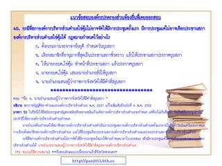 40. กรณีที่สภาองค์การบริหารส่วนตาบลไข่ตุ้มไม่อาจจัดให้มีการประชุมครั้งแรก มีการประชุมแต่ไม่อาจเลือกประธานสภา
องค์การบริหารส่วนตาบลไข่ตุ้มได้ กฎหมายกาหนดไว้อย่างไร
ก. ตั้งกรรมการเจรจาหาข้อยุติ กาหนดวันยุบสภา
ข. เลือกสมาชิกที่อายุมากที่สุดเป็นประธานสภาชั่วคราว แล้วให้ประธานสภาประกาศยุบสภา
ค. ให้นายกอบต.ไข่ตุ้ม ทาหน้าที่ประธานสภา แล้วประกาศยุบสภา
ง. นายกอบต.ไข่ตุ้ม เสนอนายอาเภอสั่งให้ยุบสภา
จ. นายอาเภอเสนอผู้ว่าราชการจังหวัดให้มีคาสั่งยุบสภา
**********************************
ตอบ “ข้อ จ. นายอาเภอเสนอผู้ว่าราชการจังหวัดให้มีคาสั่งยุบสภา ”
อธิบาย พระราชบัญญัติสภาตาบลและองค์การบริหารส่วนตาบล พ.ศ. 2537 แก้ไขเพิ่มเติมถึงฉบับที่ 6 พ.ศ. 2552
มาตรา 53 ในปีหนึ่งให้มีสมัยประชุมสามัญสองสมัยหรือหลายสมัยแล้วแต่สภาองค์การบริหารส่วนตาบลจะกาหนด แต่ต้องไม่เกินสี่สมัย วันเริ่มสมัยประชุมสามัญ
ประจาปีให้สภาองค์การบริหารส่วนตาบลกาหนด
นายอาเภอต้องกาหนดให้สมาชิกสภาองค์การบริหารส่วนตาบลดาเนินการประชุมสภาองค์การบริหารส่วนตาบลครั้งแรกภายในสิบห้าวันนับแต่วันประกาศผล
การเลือกตั้งสมาชิกสภาองค์การบริหารส่วนตาบล และให้ที่ประชุมเลือกประธานสภาองค์การบริหารส่วนตาบลและรองประธานสภาองค์การบริหารส่วนตาบล
กรณีที่สภาองค์การบริหารส่วนตาบลไม่อาจจัดให้มีการประชุมครั้งแรกได้ตามกาหนดเวลาในวรรคสอง หรือมีการประชุมแต่ไม่อาจเลือกประธานสภาองค์การ
บริหารส่วนตาบลได้ นายอาเภออาจเสนอผู้ว่าราชการจังหวัดให้มีคาสั่งยุบสภาองค์การบริหารส่วนตาบล
(*1 คะแนนก็มีความหมาย) **ข้อสอบลักษณะแบบนี้ออกมาแล้วที่จังหวัดสกลนคร*
แนวข้อสอบองค์กรปกครองส่วนท้องถิ่นทึ่เคยออกสอบ
http://pun2013.bth.cc
 