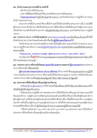 รวบรวมเผยแพรโดย ประพันธ เวารัมย http://pun2013.bth.cc http://pun9.bth.cc และ http://valrom2012.fix.gs หนา 13
56. สํานักงานเลขานุการกรมมีอํานาจหน้าที่
- เกี่ยวกับราชการทั่วไปของกรม
- ราชการที่มิได้แยกให้เป็นหน้าที่ของกองหรือส่วนราชการใดโดยเฉพาะ
- มีเลขานุการกรมเป็นผู้บังคับบัญชาข้าราชการ และรับผิดชอบในการปฏิบัติราชการของ
สํานักงานเลขานุการกรม
ส่วนราชการให้มีอํานาจหน้าที่ตามที่ได้กําหนดไว้ให้เป็นหน้าที่ของส่วนราชการนั้นๆ โดยให้มี
ผู้อํานวยการกอง หัวหน้ากอง หรือหัวหน้าส่วนราชการที่เรียกชื่ออย่างอื่นที่เทียบเท่ากับผู้อํานวยการกอง
หรือหัวหน้ากองหรือหัวหน้าส่วนราชการเป็นผู้บังคับบัญชาข้าราชการ และรับผิดชอบในการปฏิบัติ
ราชการ
57. กระทรวง ทบวง กรมใดมีเหตุพิเศษ จะตราพระราชกฤษฎีกาแบ่งท้องที่ออกเป็นเขตเพื่อให้มี
หัวหน้าส่วนราชการประจําเขตแล้วแต่จะเรียกชื่อเพื่อปฏิบัติงานทางวิชาการก็ได้
หัวหน้าส่วนราชการประจําเขตมีอํานาจหน้าที่เป็นผู้รับนโยบายและคําสั่งจากกระทรวง ทบวง
กรม มาปฏิบัติงานทางวิชาการ และเป็นผู้บังคับบัญชาข้าราชการประจําสํานักงานเขตซึ่งสังกัดกระทรวง
ทบวง กรมนั้น
**ข้อสอบออกบ่อย ตราเป็นพระราชกฤษฎีกา ปฏิบัติงานทางวิชาการ คําถาม – คําตอบ สลับไป – สลับมา*
ความในมาตรานี้ไม่ใช้บังคับแก่การแบ่งเขตและการปกครองบังคับบัญชาของตํารวจและอัยการซึ่ง
ได้กําหนดโดยพระราชกฤษฎีกา
58. กระทรวง ทบวง หรือกรมใดโดยสภาพและปริมาณของงานสมควรมีผู้ตรวจราชการของกระทรวง
ทบวง หรือกรมนั้น ก็ให้กระทําได้
ผู้ตรวจราชการของกระทรวง ทบวง หรือกรม มีอํานาจหน้าที่ตรวจและแนะนําการปฏิบัติ
ราชการอันเกี่ยวกับกระทรวง ทบวง หรือกรมนั้นให้เป็นไปตามกฎหมาย ระเบียบ หรือข้อบังคับของ
กระทรวง ทบวง หรือกรมหรือมติของคณะรัฐมนตรี หรือการสั่งการของนายกรัฐมนตรี
59. ส่วนราชการที่เรียกชื่ออย่างอื่นและมีฐานะเป็นกรม
- จะมีเลขาธิการ ผู้อํานวยการ หรือตําแหน่งที่เรียกชื่ออย่างอื่นซึ่งเทียบเท่าปลัดกระทรวงหรือ
อธิบดีเป็นผู้บังคับบัญชาข้าราชการ
- รับผิดชอบในการปฏิบัติราชการของส่วนราชการนั้นให้เป็นไปตามที่กฎหมายกําหนด และจะให้
มีรองเลขาธิการ รองผู้อํานวยการหรือตําแหน่งรองของตําแหน่งที่เรียกชื่ออย่างอื่นหรือผู้ช่วยเลขาธิการ
ผู้ช่วยผู้อํานวยการหรือตําแหน่งผู้ช่วยของตําแหน่งที่เรียกชื่ออย่างอื่น หรือมีทั้งรองเลขาธิการ และผู้ช่วย
เลขาธิการหรือทั้งรองผู้อํานวยการและผู้ช่วยอํานวยการ หรือทั้งตําแหน่งรองและตําแหน่งผู้ช่วยของ
ตําแหน่งที่เรียกชื่ออย่างอื่น เป็นผู้บังคับบัญชาข้าราชการ และช่วยปฏิบัติราชการแทนก็ได้
- ให้นําความในมาตรา ๓๑ มาตรา ๓๒ มาตรา ๓๓ มาตรา ๓๔ และมาตรา ๓๕ มาใช้บังคับแก่
ส่วนราชการที่เรียกชื่ออย่างอื่นและมีฐานะเป็นกรมโดยอนุโลม
 