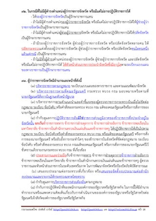 รวบรวมเผยแพรโดย ประพันธ เวารัมย http://pun2013.bth.cc http://pun9.bth.cc และ http://valrom2012.fix.gs หนา 28
92. ในกรณีที่ไม่มีผู้ดํารงตําแหน่งผู้ว่าราชการจังหวัด หรือมีแต่ไม่อาจปฏิบัติราชการได้
- ให้รองผู้ว่าราชการจังหวัดเป็นผู้รักษาราชการแทน
- ถ้าไม่มีผู้ดํารงตําแหน่งรองผู้ว่าราชการจังหวัด หรือมีแต่ไม่อาจปฏิบัติราชการได้ให้ผู้ช่วยผู้ว่า
ราชการจังหวัดเป็นผู้รักษาราชการแทน
- ถ้าไม่มีผู้ดํารงตําแหน่งผู้ช่วยผู้ว่าราชการจังหวัด หรือมีแต่ไม่อาจปฏิบัติราชการได้ให้ปลัดจังหวัด
เป็นผู้รักษาราชการแทน
- ถ้ามีรองผู้ว่าราชการจังหวัด ผู้ช่วยผู้ว่าราชการจังหวัด หรือปลัดจังหวัดหลายคน ให้
ปลัดกระทรวงแต่งตั้งรองผู้ว่าราชการจังหวัด ผู้ช่วยผู้ว่าราชการจังหวัด หรือปลัดจังหวัดคนใดคนหนึ่ง
แล้วแต่กรณี เป็นผู้รักษาราชการแทน
- ถ้าไม่มีทั้งผู้ดํารงตําแหน่งรองผู้ว่าราชการจังหวัด ผู้ช่วยผู้ว่าราชการจังหวัด และปลัดจังหวัด
หรือมีแต่ไม่อาจปฏิบัติราชการได้ ให้หัวหน้าส่วนราชการประจําจังหวัดซึ่งมีอาวุโสตามระเบียบแบบแผน
ของทางราชการเป็นผู้รักษาราชการแทน
93. ผู้ว่าราชการจังหวัดมีอํานาจและหน้าที่ดังนี้
(๑) บริหารราชการตามกฎหมาย ระเบียบแบบแผนของทางราชการ และตามแผนพัฒนาจังหวัด
(๒) บริหารราชการตามที่คณะรัฐมนตรี กระทรวง ทบวง กรม มอบหมายหรือตามที่
นายกรัฐมนตรีสั่งการในฐานะหัวหน้ารัฐบาล
(๓) บริหารราชการตามคําแนะนําและคําชี้แจงของผู้ตรวจราชการกระทรวงในเมื่อไม่ขัดต่อ
กฎหมาย ระเบียบ ข้อบังคับ หรือคําสั่งของกระทรวง ทบวง กรม มติของคณะรัฐมนตรีหรือการสั่งการของ
นายกรัฐมนตรี
(๔) กํากับดูแลการปฏิบัติราชการอันมิใช่ราชการส่วนภูมิภาคของข้าราชการซึ่งประจําอยู่ใน
จังหวัดนั้น ยกเว้นข้าราชการทหาร ข้าราชการฝ่ายตุลาการ ข้าราชการฝ่ายอัยการ ข้าราชการพลเรือนใน
มหาวิทยาลัย ข้าราชการในสํานักงานตรวจเงินแผ่นดินและข้าราชการครู ให้ปฏิบัติราชการให้เป็นไปตาม
กฎหมาย ระเบียบ ข้อบังคับหรือคําสั่งของกระทรวง ทบวง กรม หรือมติของคณะรัฐมนตรี หรือการสั่ง
การของนายกรัฐมนตรี หรือยับยั้งการกระทําใดๆ ของข้าราชการในจังหวัดที่ขัดต่อกฎหมาย ระเบียบ
ข้อบังคับ หรือคําสั่งของกระทรวง ทบวง กรมมติของคณะรัฐมนตรี หรือการสั่งการของนายกรัฐมนตรีไว้
ชั่วคราวแล้วรายงานกระทรวง ทบวง กรม ที่เกี่ยวข้อง
(๕) ประสานงานและร่วมมือกับข้าราชการทหาร ข้าราชการฝ่ายตุลาการข้าราชการฝ่ายอัยการ
ข้าราชการพลเรือนในมหาวิทยาลัย ข้าราชการในสํานักงานตรวจเงินแผ่นดินและข้าราชการครู ผู้ตรวจ
ราชการและหัวหน้าส่วนราชการในระดับเขตหรือภาค ในการพัฒนาจังหวัดหรือป้องปัดภัยพิบัติสาธารณะ
(๖) เสนองบประมาณต่อกระทรวงที่เกี่ยวข้อง หรือเสนอขอจัดตั้งงบประมาณต่อสํานัก
งบประมาณและรายงานให้กระทรวงมหาดไทยทราบ
(๗) กํากับดูแลการบริหารราชการส่วนท้องถิ่นตามกฎหมาย
(๘) กํากับการปฏิบัติหน้าที่ของพนักงานองค์การของรัฐบาลหรือรัฐวิสาหกิจ ในการนี้ให้มีอํานาจ
ทํารายงานหรือแสดงความคิดเห็นเกี่ยวกับการดําเนินงานขององค์การของรัฐบาลหรือรัฐวิสาหกิจต่อ
รัฐมนตรีเจ้าสังกัดองค์การของรัฐบาลหรือรัฐวิสาหกิจ
 