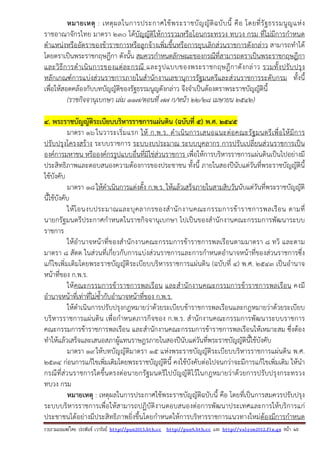 รวบรวมเผยแพรโดย ประพันธ เวารัมย http://pun2013.bth.cc http://pun9.bth.cc และ http://valrom2012.fix.gs หนา 40
หมายเหตุ : เหตุผลในการประกาศใช้พระราชบัญญัติฉบับนี้ คือ โดยที่รัฐธรรมนูญแห่ง
ราชอาณาจักรไทย มาตรา ๒๓๐ ได้บัญญัติให้การรวมหรือโอนกระทรวง ทบวง กรม ที่ไม่มีการกําหนด
ตําแหน่งหรืออัตราของข้าราชการหรือลูกจ้างเพิ่มขึ้นหรือการยุบเลิกส่วนราชการดังกล่าว สามารถทําได้
โดยตราเป็นพระราชกฤษฎีกา ดังนั้น สมควรกําหนดลักษณะของกรณีที่สามารถตราเป็นพระราชกฤษฎีกา
และวิธีการดําเนินการของแต่ละกรณี และรูปแบบของพระราชกฤษฎีกาดังกล่าว รวมทั้งปรับปรุง
หลักเกณฑ์การแบ่งส่วนราชการภายในสํานักงานเลขานุการรัฐมนตรีและส่วนราชการระดับกรม ทั้งนี้
เพื่อให้สอดคล้องกับบทบัญญัติของรัฐธรรมนูญดังกล่าว จึงจําเป็นต้องตราพระราชบัญญัตินี้
(ราชกิจจานุเบกษา เล่ม ๑๑๗/ตอนที่ ๗๗ ก/หน้า ๒๒/๒๘ เมษายน ๒๕๔๒)
4. พระราชบัญญัติระเบียบบริหารราชการแผ่นดิน (ฉบับที่ ๕) พ.ศ. ๒๕๔๕
มาตรา ๑๖ในวาระเริ่มแรก ให้ ก.พ.ร. ดําเนินการเสนอแนะต่อคณะรัฐมนตรีเพื่อให้มีการ
ปรับปรุงโครงสร้าง ระบบราชการ ระบบงบประมาณ ระบบบุคลากร การปรับเปลี่ยนส่วนราชการเป็น
องค์การมหาชน หรือองค์กรรูปแบบอื่นที่มิใช่ส่วนราชการ เพื่อให้การบริหารราชการแผ่นดินเป็นไปอย่างมี
ประสิทธิภาพและตอบสนองความต้องการของประชาชน ทั้งนี้ ภายในสองปีนับแต่วันที่พระราชบัญญัตินี้
ใช้บังคับ
มาตรา ๑๘ให้ดําเนินการแต่งตั้ง ก.พ.ร. ให้แล้วเสร็จภายในสามสิบวันนับแต่วันที่พระราชบัญญัติ
นี้ใช้บังคับ
ให้โอนงบประมาณและบุคลากรของสํานักงานคณะกรรมการข้าราชการพลเรือน ตามที่
นายกรัฐมนตรีประกาศกําหนดในราชกิจจานุเบกษา ไปเป็นของสํานักงานคณะกรรมการพัฒนาระบบ
ราชการ
ให้อํานาจหน้าที่ของสํานักงานคณะกรรมการข้าราชการพลเรือนตามมาตรา ๘ ทวิ และตาม
มาตรา ๘ สัตต ในส่วนที่เกี่ยวกับการแบ่งส่วนราชการและการกําหนดอํานาจหน้าที่ของส่วนราชการซึ่ง
แก้ไขเพิ่มเติมโดยพระราชบัญญัติระเบียบบริหารราชการแผ่นดิน (ฉบับที่ ๔) พ.ศ. ๒๕๔๓ เป็นอํานาจ
หน้าที่ของ ก.พ.ร.
ให้คณะกรรมการข้าราชการพลเรือน และสํานักงานคณะกรรมการข้าราชการพลเรือน คงมี
อํานาจหน้าที่เท่าที่ไม่ซ้ํากับอํานาจหน้าที่ของ ก.พ.ร.
ให้ดําเนินการปรับปรุงกฎหมายว่าด้วยระเบียบข้าราชการพลเรือนและกฎหมายว่าด้วยระเบียบ
บริหารราชการแผ่นดิน เพื่อกําหนดภารกิจของ ก.พ.ร. สํานักงานคณะกรรมการพัฒนาระบบราชการ
คณะกรรมการข้าราชการพลเรือน และสํานักงานคณะกรรมการข้าราชการพลเรือนให้เหมาะสม ซึ่งต้อง
ทําให้แล้วเสร็จและเสนอสภาผู้แทนราษฎรภายในสองปีนับแต่วันที่พระราชบัญญัตินี้ใช้บังคับ
มาตรา ๑๙ให้บทบัญญัติมาตรา ๑๕ แห่งพระราชบัญญัติระเบียบบริหารราชการแผ่นดิน พ.ศ.
๒๕๓๔ ก่อนการแก้ไขเพิ่มเติมโดยพระราชบัญญัตินี้ คงใช้บังคับต่อไปจนกว่าจะมีการแก้ไขเพิ่มเติม ให้นํา
กรณีที่ส่วนราชการใดขึ้นตรงต่อนายกรัฐมนตรีไปบัญญัติไว้ในกฎหมายว่าด้วยการปรับปรุงกระทรวง
ทบวง กรม
หมายเหตุ : เหตุผลในการประกาศใช้พระราชบัญญัติฉบับนี้ คือ โดยที่เป็นการสมควรปรับปรุง
ระบบบริหารราชการเพื่อให้สามารถปฏิบัติงานตอบสนองต่อการพัฒนาประเทศและการให้บริการแก่
ประชาชนได้อย่างมีประสิทธิภาพยิ่งขึ้นโดยกําหนดให้การบริหารราชการแนวทางใหม่ต้องมีการกําหนด
 
