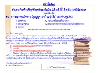 แนวข้อสอบ
ด้านการเงิน/ด้านพัสดุ/ด้านคลังของท้องถิ่น (เจ้าหน้าที่/เจ้าพนักงาน/นักวิชาการ)
โดยประพันธ์ เวารัมย์
http://pun2013.bth.cc
15. การงดหรือลดค่าปรับแก่คู่สัญญา กรณีใดทาไม่ได้ และกล่าวถูกต้อง
ก. เหตุสุดวิสัย ข. ความบกพร่องของส่วนราชการ
ค. มติคณะรัฐมนตรี ง. เหตุเกิดจากพฤติกรรมกรณีที่คู่สัญญาไม่ต้องรับผิดชอบ
จ. ถูกทุกข้อ
*****************************************************
ตอบ “ข้อ ค. มติคณะรัฐมนตรี”
อธิบาย ระเบียบกระทรวงมหาดไทยว่าด้วยการพัสดุของหน่วยการบริหารราชการส่วนท้องถิ่น พ.ศ. 2535 แก้ไขเพิ่มเติมถึงฉบับที่ 9 พ.ศ. 2553
ข้อ 132 การงดหรือลดค่าปรับให้แก่คู่สัญญา หรือการขยายเวลาทาการตามสัญญาหรือข้อตกลงให้อยู่ในอานาจของหัวหน้าฝ่ายบริหารของหน่วยการบริหาร
ราชการส่วนท้องถิ่นที่จะพิจารณา แต่ถ้าวงเงินในการสั่งการให้จัดหาครั้งนั้นเกินอานาจของหัวหน้าฝ่ายบริหารของหน่วยการบริหารราชการส่วนท้องถิ่น ให้
เสนอผู้ว่าราชการจังหวัดพิจารณา และให้พิจารณาได้ตามจานวนวัน ที่มีเหตุเกิดขึ้นจริงเฉพาะกรณี ดังต่อไปนี้
(1) เหตุเกิดจากความผิดหรือความบกพร่องของหน่วยการบริหารส่วนท้องถิ่น
(2) เหตุสุดวิสัย
(3) เหตุเกิดจากพฤติการณ์อันหนึ่งอันใดที่คู่สัญญาไม่ต้องรับผิดตามกฎหมาย
ให้หน่วยการบริหารราชการส่วนท้องถิ่นระบุไว้ในสัญญากาหนดให้คู่สัญญาต้องแจ้งเหตุดังกล่าว ให้หน่วยการบริหารราชการส่วนท้องถิ่นทราบ
ภายใน 15 วัน นับแต่เหตุนั้นได้สิ้นสุดลง หากมิได้แจ้งภายในเวลาที่กาหนด คู่สัญญาจะยกมากล่าวอ้าง เพื่อขอลดหรืองดค่าปรับ หรือขอขยายเวลาใน
ภายหลังมิได้ เว้นแต่กรณีตาม (1) ซึ่งมีหลักฐานชัดแจ้งหรือหน่วยการบริหารราชการส่วนท้องถิ่นทราบดีอยู่แล้วตั้งแต่ต้น
**อย่าลืมอ่านระเบียบฉบับเต็มด้วยน่ะครับ**
* 1 คะแนนก็มีความหมาย*
 
