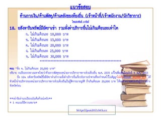 แนวข้อสอบ
ด้านการเงิน/ด้านพัสดุ/ด้านคลังของท้องถิ่น (เจ้าหน้าที่/เจ้าพนักงาน/นักวิชาการ)
โดยประพันธ์ เวารัมย์
http://pun2013.bth.cc
18. อสังหาริมทรัพย์มีอัตราเช่า รวมทั่งค่าบริการอื่นไม่เกินเดือนละเท่าใด
ก. ไม่เกินเดือนละ 10,000 บาท
ข. ไม่เกินเดือนละ 15,000 บาท
ค. ไม่เกินเดือนละ 20,000 บาท
ง. ไม่เกินเดือนละ 25,000 บาท
จ. ไม่เกินเดือนละ 30,000 บาท
*****************************************************
ตอบ “ข้อ ค. ไม่เกินเดือนละ 20,000 บาท”
อธิบาย ระเบียบกระทรวงมหาดไทยว่าด้วยการพัสดุของหน่วยการบริหารราชการส่วนท้องถิ่น พ.ศ. 2535 แก้ไขเพิ่มเติมถึงฉบับที่ 9 พ.ศ. 2553
ข้อ 124 อสังหาริมทรัพย์ซึ่งมีอัตราค่าเช่ารวมทั้งค่าบริการอื่นเกี่ยวกับการเช่าตามที่จะกาหนดไว้ในสัญญาไม่เกินเดือนละ 20,000 บาท ให้
หัวหน้าฝ่ายบริหารของหน่วยการบริหารราชการส่วนท้องถิ่นเป็นผู้พิจารณาอนุมัติ ถ้าเกินเดือนละ 20,000 บาท ให้ขอทาความตกลงกับผู้ว่าราชการ
จังหวัดก่อน
**อย่าลืมอ่านระเบียบฉบับเต็มด้วยน่ะครับ**
* 1 คะแนนก็มีความหมาย*
 