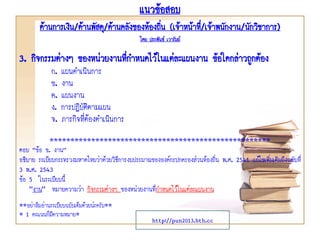 แนวข้อสอบ
ด้านการเงิน/ด้านพัสดุ/ด้านคลังของท้องถิ่น (เจ้าหน้าที่/เจ้าพนักงาน/นักวิชาการ)
โดย ประพันธ์ เวารัมย์
http://pun2013.bth.cc
3. กิจกรรมต่างๆ ของหน่วยงานที่กาหนดไว้ในแต่ละแผนงาน ข้อใดกล่าวถูกต้อง
ก. แผนดาเนินการ
ข. งาน
ค. แผนงาน
ง. การปฏิบัติตามแผน
จ. ภารกิจที่ต้องดาเนินการ
*****************************************************
ตอบ “ข้อ ข. งาน”
อธิบาย ระเบียบกระทรวงมหาดไทยว่าด้วยวิธีการงบประมาณขององค์กรปกครองส่วนท้องถิ่น พ.ศ. 2541 แก้ไขเพิ่มเติมถึงฉบับที่
3 พ.ศ. 2543
ข้อ 5 ในระเบียบนี้
"งาน" หมายความว่า กิจกรรมต่างๆ ของหน่วยงานที่กาหนดไว้ในแต่ละแผนงาน
**อย่าลืมอ่านระเบียบฉบับเต็มด้วยน่ะครับ**
* 1 คะแนนก็มีความหมาย*
 
