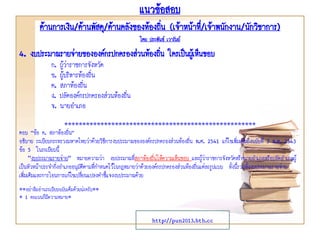 แนวข้อสอบ
ด้านการเงิน/ด้านพัสดุ/ด้านคลังของท้องถิ่น (เจ้าหน้าที่/เจ้าพนักงาน/นักวิชาการ)
โดย ประพันธ์ เวารัมย์
http://pun2013.bth.cc
4. งบประมาณรายจ่ายขององค์กรปกครองส่วนท้องถิ่น ใครเป็นผู้เห็นชอบ
ก. ผู้ว่าราชการจังหวัด
ข. ผู้บริหารท้องถิ่น
ค. สภาท้องถิ่น
ง. ปลัดองค์กรปกครองส่วนท้องถิ่น
จ. นายอาเภอ
*****************************************************
ตอบ “ข้อ ค. สภาท้องถิ่น”
อธิบาย ระเบียบกระทรวงมหาดไทยว่าด้วยวิธีการงบประมาณขององค์กรปกครองส่วนท้องถิ่น พ.ศ. 2541 แก้ไขเพิ่มเติมถึงฉบับที่ 3 พ.ศ. 2543
ข้อ 5 ในระเบียบนี้
"งบประมาณรายจ่าย" หมายความว่า งบประมาณที่สภาท้องถิ่นให้ความเห็นชอบ และผู้ว่าราชการจังหวัดหรือนายอาเภอหรือปลัดอาเภอผู้
เป็นหัวหน้าประจากิ่งอาเภออนุมัติตามที่กาหนดไว้ในกฎหมายว่าด้วยองค์กรปกครองส่วนท้องถิ่นแต่ละรูปแบบ ทั้งนี้รวมทั้งงบประมาณรายจ่าย
เพิ่มเติมและการโอนการแก้ไขเปลี่ยนแปลงคาชี้แจงงบประมาณด้วย
**อย่าลืมอ่านระเบียบฉบับเต็มด้วยน่ะครับ**
* 1 คะแนนก็มีความหมาย*
 