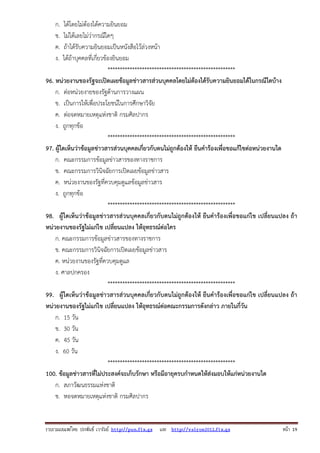 รวบรวมเผยแพรโดย ประพันธ เวารัมย http://pun.fix.gs และ http://valrom2012.fix.gs หนา 19
ก. ได้โดยไม่ต้องได้ความยินยอม
ข. ไม่ได้เลยไม่ว่ากรณีใดๆ
ค. ถ้าได้รับความยินยอมเป็นหนังสือไว้ล่วงหน้า
ง. ได้ถ้าบุคคลที่เกี่ยวข้องยินยอม
****************************************************
96. หน่วยงานของรัฐจะเปิดเผยข้อมูลข่าวสารส่วนบุคคลโดยไม่ต้องได้รับความยินยอมได้ในกรณีใดบ้าง
ก. ต่อหน่วยงายของรัฐด้านการวางแผน
ข. เป็นการให้เพื่อประโยชน์ในการศึกษาวิจัย
ค. ต่อจดหมายเหตุแห่งชาติ กรมศิลปากร
ง. ถูกทุกข้อ
****************************************************
97. ผู้ใดเห็นว่าข้อมูลข่าวสารส่วนบุคคลเกี่ยวกับตนไม่ถูกต้องให้ ยืนคําร้องเพื่อขอแก้ไขต่อหน่วยงานใด
ก. คณะกรรมการข้อมูลข่าวสารของทางราชการ
ข. คณะกรรมการวินิจฉัยการเปิดเผยข้อมูลข่าวสาร
ค. หน่วยงานของรัฐที่ควบคุมดูแลข้อมูลข่าวสาร
ง. ถูกทุกข้อ
****************************************************
98. ผู้ใดเห็นว่าข้อมูลข่าวสารส่วนบุคคลเกี่ยวกับตนไม่ถูกต้องให้ ยืนคําร้องเพื่อขอแก่ไข เปลี่ยนแปลง ถ้า
หน่วยงานของรัฐไม่แก่ไข เปลี่ยนแปลง ให้อุทธรณ์ต่อใคร
ก. คณะกรรมการข้อมูลข่าวสารของทางราชการ
ข. คณะกรรมการวินิจฉัยการเปิดเผยข้อมูลข่าวสาร
ค. หน่วยงานของรัฐที่ควบคุมดูแล
ง. ศาลปกครอง
****************************************************
99. ผู้ใดเห็นว่าข้อมูลข่าวสารส่วนบุคคลเกี่ยวกับตนไม่ถูกต้องให้ ยืนคําร้องเพื่อขอแก่ไข เปลี่ยนแปลง ถ้า
หน่วยงานของรัฐไม่แก่ไข เปลี่ยนแปลง ให้อุทธรณ์ต่อคณะกรรมการดังกล่าว ภายในกี่วัน
ก. 15 วัน
ข. 30 วัน
ค. 45 วัน
ง. 60 วัน
****************************************************
100. ข้อมูลข่าวสารที่ไม่ประสงค์จะเก็บรักษา หรือมีอายุครบกําหนดให้ส่งมอบให้แก่หน่วยงานใด
ก. สภาวัฒนธรรมแห่งชาติ
ข. หอจดหมายเหตุแห่งชาติ กรมศิลปากร
 