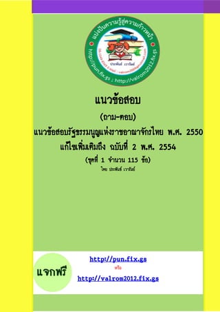 แนวข้อสอบ
(ถาม-ตอบ)
แนวข้อสอบรัฐธรรมนูญแห่งราชอาณาจักรไทย พ.ศ. 2550
แก้ไขเพิ่มเติมถึง ฉบับที่ 2 พ.ศ. 2554
(ชุดที่ 1 จานวน 115 ข้อ)
โดย ประพันธ์ เวารัมย์
http://pun.fix.gs
หรือ
http://valrom2012.fix.gs
 