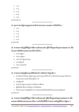 รวบรวมเผยแพรโดย ประพันธ เวารัมย http://pun2013.bth.cc http://pun9.bth.cc http://valrom2012.fix.gs หนา 9
ก. 1 คน
ข. 2 คน
ค. 3 คน
ง. 4 คน
จ. 5 คน
ดู มาตรา 204 (1)
*********************************
33. ตุลาการศาลรัฐธรรมนูญประกอบด้วยประธานศาล และตุลาการอื่นอีกกี่คน ?
ก. 5 คน
ข. 6 คน
ค. 7 คน
ง. 8 คน
จ. 9 คน
ดู มาตรา 204
*********************************
34. ร่างพระราชบัญญัติที่รัฐสภาให้ความเห็นชอบแล้ว ผู้ที่นําขึ้นทูลเกล้าทูลกระหม่อมถวาย เพื่อ
พระมหากษัตริย์ทรงลงพระปรมาภิไธย คือใคร ?
ก. ประธานรัฐสภา
ข. ประธานวุฒิสภา
ค. ประธานสภาผู้แทนราษฎร
ง. นายกรัฐมนตรี
จ. ประธานองคมนตรี
ดู มาตรา 150
*********************************
35. ร่างพระราชบัญญัติจะเสนอได้โดยใครบ้าง ข้อใดกล่าวไม่ถูกต้อง ?
ก. ศาลหรือองค์กรอิสระตามรัฐธรรมนูญ เฉพาะกฎหมายที่เกี่ยวกับการจัดองค์กรและกฎหมายที่ประธาน
ศาลและประธานองค์กรนั้นเป็นผู้รักษาการ
ข. คณะรัฐมนตรี
ค. สมาชิกสภาผู้แทนราษฎรจํานวนไม่น้อยกว่ายี่สิบคน
ง. ผู้มีสิทธิเลือกตั้งจํานวนไม่น้อยกว่าหนึ่งหมื่นคน
จ. ถ้าเป็นร่างพระราชบัญญัติเกี่ยวกับการเงินจะเสนอได้ก็ต่อเมื่อมีคํารับรองของคณะรัฐมนตรี
ดู มาตรา 142
*********************************
36. ร่างพระราชบัญญัติที่รัฐสภาให้ความเห็นชอบแล้ว ผู้ที่นําขึ้นทูลเกล้าทูลกระหม่อมถวาย เพื่อ
พระมหากษัตริย์ทรงลงพระปรมาภิไธย ภายในกี่วันที่ได้รับร่างพระราชบัญญัตินั้นจากรัฐสภา ?
 