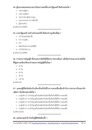 รวบรวมเผยแพรโดย ประพันธ เวารัมย http://pun2013.bth.cc http://pun9.bth.cc http://valrom2012.fix.gs หนา 12
44. ผู้ลงนามสนองพระบรมราชโองการแต่งตั้งนายกรัฐมนตรี คือตําแหน่งใด ?
ก. ประธานรัฐสภา
ข. ประธานวุฒิสภา
ค. ประธานสภาผู้แทนราษฎร
ง. ประธานกรรมการการเลือกตั้ง
จ. ผู้นําฝ่ายค้าน
ดู มาตรา 171 วรรคสาม
*********************************
45. นายกรัฐมนตรี จะดํารงตําแหน่งได้ ข้อใดกล่าวถูกต้องที่สุด ?
ก. 4 ปี นับแต่วันเลือกตั้ง
ข. 4 ปี วาระเดียว
ค. 8 ปี
ง. ติดต่อกันเกินกว่าแปดปีมิได้
จ. 4 ปี ไม่จํากัดวาระ
ดู มาตรา 171 วรรคท้าย
*********************************
46. ร่างพระราชบัญญัติ ที่พระมหากษัตริย์มิได้พระราชทานคืนมา เมื่อพ้นกําหนดเวลาตามข้อใด
ที่รัฐสภาจะต้องปรึกษาร่างพระราชบัญญัตินั้นใหม่ ?
ก. 30 วัน
ข. 45 วัน
ค. 60 วัน
ง. 90 วัน
จ. 120 วัน
ดู มาตรา 151
*********************************
47. บุคคลผู้มีสิทธิสมัครรับเลือกตั้งหรือได้รับการเสนอชื่อเพื่อเข้ารับการสรรหาเป็นสมาชิก
วุฒิสภา ต้องมีอายุตามข้อใด ?
ก. อายุไม่ต่ํากว่า 30 ปีบริบูรณ์ในวันสมัครรับเลือกตั้งหรือวันที่ได้รับการเสนอชื่อ
ข. อายุไม่ต่ํากว่า 35 ปีบริบูรณ์ในวันสมัครรับเลือกตั้งหรือวันที่ได้รับการเสนอชื่อ
ค. อายุไม่ต่ํากว่า 40 ปีบริบูรณ์ในวันสมัครรับเลือกตั้งหรือวันที่ได้รับการเสนอชื่อ
ง. อายุไม่ต่ํากว่า 45 ปีบริบูรณ์ในวันสมัครรับเลือกตั้งหรือวันที่ได้รับการเสนอชื่อ
จ. อายุไม่ต่ํากว่า 50 ปีบริบูรณ์ในวันสมัครรับเลือกตั้งหรือวันที่ได้รับการเสนอชื่อ
ดู มาตรา 115 (2)
*********************************
48. บุคคลอายุเท่าใด จึงเป็นผู้มีสิทธิเลือกตั้ง ?
 