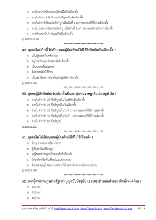 รวบรวมเผยแพรโดย ประพันธ เวารัมย http://pun2013.bth.cc http://pun9.bth.cc http://valrom2012.fix.gs หนา 13
ก. อายุไม่ต่ํากว่าสิบแปดบริบูรณ์ในวันเลือกตั้ง
ข. อายุไม่น้อยกว่าสิบสิบแปดบริบูรณ์ในวันเลือกตั้ง
ค. อายุไม่ต่ํากว่าสิบแปดปีบริบูรณ์ในวันที่ 1 มกราคมของปีที่มีการเลือกตั้ง
ง. อายุไม่น้อยกว่าสิบแปดปีบริบูรณ์ในวันที่ 1 มกราคมของปีก่อนมีการเลือกตั้ง
จ. อายุสิบแปดปีบริบริบูรณ์ในวันเลือกตั้ง
ดู มาตรา 99 (2)
*********************************
49. บุคคลใดต่อไปนี้ ไม่เป็นบุคคลผู้ต้องห้ามมิให้ใช้สิทธิสมัครรับเลือกตั้ง ?
ก. เป็นผู้ต้องหาในคดีอาญา
ข. อยู่ระหว่างถูกเพิกถอนสิทธิเลือกตั้ง
ค. เป็นบุคคลล้มละลาย
ง. ติดยาเสพติดให้โทษ
จ. เป็นสมาชิกสภาท้องถิ่นหรือผู้บริหารท้องถิ่น
ดู มาตรา 102
*********************************
50. บุคคลผู้มีสิทธิสมัครรับเลือกตั้งเป็นสภาผู้แทนราษฎรต้องมีอายุเท่าใด ?
ก. อายุไม่ต่ํากว่า 25 ปีบริบูรณ์ในวันสมัครรับเลือกตั้ง
ข. อายุไม่ต่ํากว่า 25 ปีบริบูรณ์ในวันเลือกตั้ง
ค. อายุไม่ต่ํากว่า 30 ปีบริบูรณ์ในวันที่ 1 มกราคมของปีที่มีการเลือกตั้ง
ง. อายุไม่ต่ํากว่า 35 ปีบริบูรณ์ในวันที่ 1 มกราคมของปีที่มีการเลือกตั้ง
จ. อายุไม่ต่ํากว่า 45 ปีบริบูรณ์
ดู มาตรา 101
*********************************
51. บุคคลใด ไม่เป็นบุคคลผู้ต้องห้ามมิให้ไปใช้เลือกตั้ง ?
ก. ภิกษุ สามเณร หรือนักบวช
ข. ผู้ต้องหาในคดีอาญา
ค. อยู่ในระหว่างถูกเพิกถอนสิทธิเลือกตั้ง
ง. วิกลจริตหรือฟั่นเฟือนไม่สมประกอบ
จ. ต้องคุมขังอยู่โดยหมายศาลหรือโดยคําสั่งที่ชอบด้วยกฎหมาย
ดู มาตรา 100
*********************************
52. สภาผู้แทนราษฎรตามรัฐธรรมนูญฉบับปัจจุบัน (2550) ประกอบด้วยสมาชิกทั้งหมดกี่คน ?
ก. 400 คน
ข. 450 คน
ค. 480 คน
 