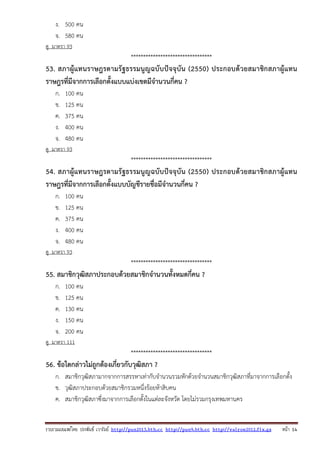 รวบรวมเผยแพรโดย ประพันธ เวารัมย http://pun2013.bth.cc http://pun9.bth.cc http://valrom2012.fix.gs หนา 14
ง. 500 คน
จ. 580 คน
ดู มาตรา 93
*********************************
53. สภาผู้แทนราษฎรตามรัฐธรรมนูญฉบับปัจจุบัน (2550) ประกอบด้วยสมาชิกสภาผู้แทน
ราษฎรที่มีจากการเลือกตั้งแบบแบ่งเขตมีจํานวนกี่คน ?
ก. 100 คน
ข. 125 คน
ค. 375 คน
ง. 400 คน
จ. 480 คน
ดู มาตรา 93
*********************************
54. สภาผู้แทนราษฎรตามรัฐธรรมนูญฉบับปัจจุบัน (2550) ประกอบด้วยสมาชิกสภาผู้แทน
ราษฎรที่มีจากการเลือกตั้งแบบบัญชีรายชื่อมีจํานวนกี่คน ?
ก. 100 คน
ข. 125 คน
ค. 375 คน
ง. 400 คน
จ. 480 คน
ดู มาตรา 93
*********************************
55. สมาชิกวุฒิสภาประกอบด้วยสมาชิกจํานวนทั้งหมดกี่คน ?
ก. 100 คน
ข. 125 คน
ค. 130 คน
ง. 150 คน
จ. 200 คน
ดู มาตรา 111
*********************************
56. ข้อใดกล่าวไม่ถูกต้องเกี่ยวกับวุฒิสภา ?
ก. สมาชิกวุฒิสภามากจากการสรรหาเท่ากับจํานวนรวมหักด้วยจํานวนสมาชิกวุฒิสภาที่มาจากการเลือกตั้ง
ข. วุฒิสภาประกอบด้วยสมาชิกรวมหนึ่งร้อยห้าสิบคน
ค. สมาชิกวุฒิสภาซึ่งมาจากการเลือกตั้งในแต่ละจังหวัด โดยไม่รวมกรุงเทพมหานคร
 