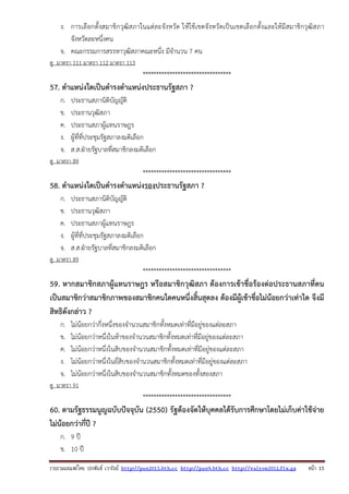 รวบรวมเผยแพรโดย ประพันธ เวารัมย http://pun2013.bth.cc http://pun9.bth.cc http://valrom2012.fix.gs หนา 15
ง. การเลือกตั้งสมาชิกวุฒิสภาในแต่ละจังหวัด ให้ใช้เขตจังหวัดเป็นเขตเลือกตั้งและให้มีสมาชิกวุฒิสภา
จังหวัดละหนึ่งคน
จ. คณะกรรมการสรรหาวุฒิสภาคณะหนึ่ง มีจํานวน 7 คน
ดู มาตรา 111 มาตรา 112 มาตรา 113
*********************************
57. ตําแหน่งใดเป็นดํารงตําแหน่งประธานรัฐสภา ?
ก. ประธานสภานิติบัญญัติ
ข. ประธานวุฒิสภา
ค. ประธานสภาผู้แทนราษฎร
ง. ผู้ที่ที่ประชุมรัฐสภาลงมติเลือก
จ. ส.ส.ฝ่ายรัฐบาลที่สมาชิกลงมติเลือก
ดู มาตรา 89
*********************************
58. ตําแหน่งใดเป็นดํารงตําแหน่งรองประธานรัฐสภา ?
ก. ประธานสภานิติบัญญัติ
ข. ประธานวุฒิสภา
ค. ประธานสภาผู้แทนราษฎร
ง. ผู้ที่ที่ประชุมรัฐสภาลงมติเลือก
จ. ส.ส.ฝ่ายรัฐบาลที่สมาชิกลงมติเลือก
ดู มาตรา 89
*********************************
59. หากสมาชิกสภาผู้แทนราษฎร หรือสมาชิกวุฒิสภา ต้องการเข้าชื่อร้องต่อประธานสภาที่ตน
เป็นสมาชิกว่าสมาชิกภาพของสมาชิกคนใดคนหนึ่งสิ้นสุดลง ต้องมีผู้เข้าชื่อไม่น้อยกว่าเท่าใด จึงมี
สิทธิดังกล่าว ?
ก. ไม่น้อยกว่ากึ่งหนึ่งของจํานวนสมาชิกทั้งหมดเท่าที่มีอยู่ของแต่ละสภา
ข. ไม่น้อยกว่าหนึ่งในห้าของจํานวนสมาชิกทั้งหมดเท่าที่มีอยู่ของแต่ละสภา
ค. ไม่น้อยกว่าหนึ่งในสิบของจํานวนสมาชิกทั้งหมดเท่าที่มีอยู่ของแต่ละสภา
ง. ไม่น้อยกว่าหนึ่งในยี่สิบของจํานวนสมาชิกทั้งหมดเท่าที่มีอยู่ของแต่ละสภา
จ. ไม่น้อยกว่าหนึ่งในสิบของจํานวนสมาชิกทั้งหมดของทั้งสองสภา
ดู มาตรา 91
*********************************
60. ตามรัฐธรรมนูญฉบับปัจจุบัน (2550) รัฐต้องจัดให้บุคคลได้รับการศึกษาโดยไม่เก็บค่าใช้จ่าย
ไม่น้อยกว่ากี่ปี ?
ก. 9 ปี
ข. 10 ปี
 