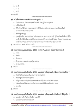 รวบรวมเผยแพรโดย ประพันธ เวารัมย http://pun2013.bth.cc http://pun9.bth.cc http://valrom2012.fix.gs หนา 16
ค. 12 ปี
ง. 15 ปี
จ. 20 ปี
ดู มาตรา 49
*********************************
61. หน้าที่ของชนชาวไทย ข้อใดกล่าวไม่ถูกต้อง ?
ก. ป้องกันประเทศ รักษาผลประโยชน์ของชาติ และปฏิบัติตามกฎหมาย
ข. ไปใช้สิทธิเลือกตั้ง
ค. พิทักษ์รักษาไว้ซึ่งชาติ ศาสนา พระมหากษัตริย์ และการปกครองระบอบประชาธิปไตยอันมี
พระมหากษัตริย์ทรงเป็นประมุข
ง. พิทักษ์รัฐธรรมนูญ
จ. บุคคลผู้เป็นข้าราชการ พนักงาน ลูกจ้างของหน่วยราชการ หน่วยงานรัฐ รัฐวิสาหกิจ หรือเจ้าหน้าที่อื่น
ของรัฐ มีหน้าที่ดําเนินการให้เป็นไปตามกฎหมายเพื่อรักษาประโยชน์ส่วนรวม อํานวยความสะดวก และ
ให้บริการแก่ประประชาชนตามหลักธรรมาภิบาลของการบริหารกิจการบ้านเมืองที่ดี
ดู มาตรา 70 ,71,72,74 และ หมวด 13 ส่วนที่ 13
*********************************
62. ตามรัฐธรรมนูญฉบับปัจจุบัน (2550) การป้องกันประเทศ เป็นหน้าที่บุคคลใด ?
ก. ทหาร
ข. ตํารวจ
ค. ข้าราชการ
ง. ตํารวจ ทหาร และองค์กรของรัฐทุกองค์กร
จ. ปวงชนชาวไทย
ดู มาตรา 71
*********************************
63. ตามรัฐธรรมนูญฉบับปัจจุบัน (2550) แนวนโยบายพื้นฐานแห่งรัฐมีเจตจํานงตามข้อใด ?
ก. เพื่อให้รัฐกําหนดนโยบายในการบริหารราชการแผ่นดิน
ข. เพื่อให้รัฐดําเนินการตรากฎหมาย
ค. ให้รัฐดําเนินการตรากฎหมายและกําหนดนโยบายในการบริหารราชการแผ่นดิน
ง. ให้คณะรัฐมนตรีจัดทําแผนการบริหารราชการแผ่นดินให้สอดคล้องกับกฎหมาย
จ. ถูกทุกข้อ
ดู มาตรา 75
*********************************
64. ตามรัฐธรรมนูญฉบับปัจจุบัน (2550) แนวนโยบายพื้นฐานแห่งรัฐข้อใดกล่าวไม่ถูกต้อง ?
ก. แนวนโยบายป้องกันรักษาจังหวัดชายแดนใต้
ข. แนวนโยบายด้านการต่างประเทศ
 