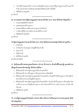 รวบรวมเผยแพรโดย ประพันธ เวารัมย http://pun2013.bth.cc http://pun9.bth.cc http://valrom2012.fix.gs หนา 18
ง. กระทํามิได้ เว้นแต่อาศัยอํานาจตามบทบัญญัติแห่งกฎหมายเฉพาะที่รัฐธรรมนูญกําหนดไว้ และเท่าที่
จําเป็น และจะกระทบกระเทือนสาระสําคัญแห่งสิทธิและเสรีภาพนั้นมิได้
จ. ไม่มีข้อใดกล่าวไม่ถูกต้อง
ดู มาตรา 29
*********************************
69. ความเสมอภาคตามรัฐธรรมนูญแห่งราชอาณาจักรไทย พ.ศ. 2550 ข้อใดกล่าวไม่ถูกต้อง ?
ก. ชายและหญิงมีสิทธิเท่าเทียมกัน
ข. บุคคลย่อมเสมอกันในกฎหมาย
ค. บุคคลย่อมได้รับความคุ้มครองตามกฎหมายเท่าเทียมกัน
ง. การเลือกปฏิบัติทางความเชื่อทางศาสนาได้เป็นบางกรณี
จ. ไม่มีข้อใดกล่าวไม่ถูกต้อง
ดู มาตรา 30
*********************************
70.รัฐธรรมนูญแห่งราชอาณาจักรไทย พ.ศ. 2550 สิทธิของชายและหญิง ข้อใดกล่าวถูกต้อง ?
ก. เท่าเทียมกัน
ข. เท่าเทียมกัน เว้นแต่กฎหมายบัญญัติไว้เป็นอย่างอื่น
ค. เสมอภาคกัน
ง. ไม่ได้กล่าวถึง
จ. ไม่มีข้อใดกล่าวถูกต้อง
ดู มาตรา 30 วรรคสอง
*********************************
71. สิทธิและเสรีภาพของบุคคลเป็นทหาร ตํารวจ ข้าราชการ เจ้าหน้าที่อื่นของรัฐ และพนักงาน
หรือลูกจ้างขององค์กรของรัฐ เป็นไปตามข้อใด ?
ก. มีสิทธิและเสรีภาพตามรัฐธรรมนูญเช่นเดียวกับบุคคลทั่วไป
ข. มีสิทธิและเสรีภาพภายใต้กฎหมาย หรือกฎของหน่วยงานที่ตนสังกัด
ค. มีสิทธิและเสรีภาพตามรัฐธรรมนูญเช่นเดียวกับบุคคลทั่วไป เว้นแต่ที่จํากัดไว้ในกฎหมาย หรือกฎที่ออก
โดยอาศัยอํานาจตามบทบัญญัติแห่งกฎหมาย
ง. มีสิทธิและเสรีภาพตามรัฐธรรมนูญเช่นเดียวกับบุคคลทั่วไป เว้นแต่จํากัดไว้ในกฎหมาย หรือกฎที่ออกโดย
อาศัยอํานาจตามบทบัญญัติแห่งกฎหมาย เฉพาะในส่วนที่เกี่ยวกับการเมือง สมรรถภาพ วินัย หรือ
จริยธรรม
จ. ไม่มีข้อใดกล่าวถูกต้อง
ดู มาตรา 31
*********************************
72. ตามรัฐธรรมนูญฉบับปัจจุบัน (2550) สิทธิ เสรีภาพ ในชีวิตและร่างกายของบุคคล ข้อใด
กล่าวไม่ถูกต้อง ?
 