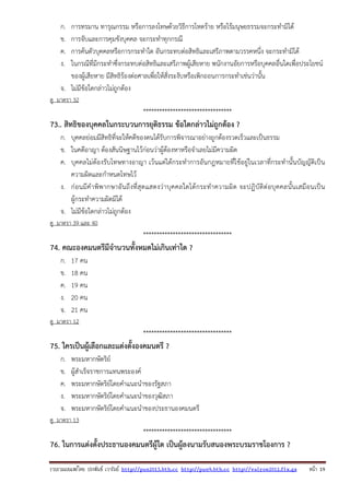 รวบรวมเผยแพรโดย ประพันธ เวารัมย http://pun2013.bth.cc http://pun9.bth.cc http://valrom2012.fix.gs หนา 19
ก. การทรมาน ทารุณกรรม หรือการลงโทษด้วยวิธีการโหดร้าย หรือไร้มนุษยธรรมจะกระทํามิได้
ข. การจับและการคุมขังบุคคล จะกระทําทุกกรณี
ค. การค้นตัวบุคคลหรือการกระทําใด อันกระทบต่อสิทธิและเสรีภาพตามวรรคหนึ่ง จะกระทํามิได้
ง. ในกรณีที่มีกระทําซึ่งกระทบต่อสิทธิและเสรีภาพผู้เสียหาย พนักงานอัยการหรือบุคคลอื่นใดเพื่อประโยชน์
ของผู้เสียหาย มีสิทธิร้องต่อศาลเพื่อให้สั่งระงับหรือเพิกถอนการกระทําเช่นว่านั้น
จ. ไม่มีข้อใดกล่าวไม่ถูกต้อง
ดู มาตรา 32
*********************************
73.. สิทธิของบุคคลในกระบวนการยุติธรรม ข้อใดกล่าวไม่ถูกต้อง ?
ก. บุคคลย่อมมีสิทธิที่จะให้คดีของตนได้รับการพิจารณาอย่างถูกต้องรวดเร็วและเป็นธรรม
ข. ในคดีอาญา ต้องสันนิษฐานไว้ก่อนว่าผู้ต้องหาหรือจําเลยไม่มีความผิด
ค. บุคคลไม่ต้องรับโทษทางอาญา เว้นแต่ได้กระทําการอันกฎหมายที่ใช้อยู่ในเวลาที่กระทํานั้นบัญญัติเป็น
ความผิดและกําหนดโทษไว้
ง. ก่อนมีคําพิพากษาอันถึงที่สุดแสดงว่าบุคคลใดได้กระทําความผิด จะปฏิบัติต่อบุคคลนั้นเสมือนเป็น
ผู้กระทําความผิดมิได้
จ. ไม่มีข้อใดกล่าวไม่ถูกต้อง
ดู มาตรา 39 และ 40
*********************************
74. คณะองคมนตรีมีจํานวนทั้งหมดไม่เกินเท่าใด ?
ก. 17 คน
ข. 18 คน
ค. 19 คน
ง. 20 คน
จ. 21 คน
ดู มาตรา 12
*********************************
75. ใครเป็นผู้เลือกและแต่งตั้งองคมนตรี ?
ก. พระมหากษัตริย์
ข. ผู้สําเร็จราชการแทนพระองค์
ค. พระมหากษัตริย์โดยคําแนะนําของรัฐสภา
ง. พระมหากษัตริย์โดยคําแนะนําของวุฒิสภา
จ. พระมหากษัตริย์โดยคําแนะนําของประธานองคมนตรี
ดู มาตรา 13
*********************************
76. ในการแต่งตั้งประธานองคมนตรีผู้ใด เป็นผู้ลงนามรับสนองพระบรมราชโองการ ?
 