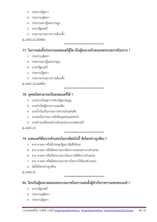 รวบรวมเผยแพรโดย ประพันธ เวารัมย http://pun2013.bth.cc http://pun9.bth.cc http://valrom2012.fix.gs หนา 20
ก. ประธานรัฐสภา
ข. ประธานวุฒิสภา
ค. ประธานสภาผู้แทนราษฎร
ง. นายกรัฐมนตรี
จ. ประธานกรรมการการเลือกตั้ง
ดู มาตรา 13 วรรคสอง
*********************************
77. ในการแต่งตั้งประธานองคมนตรีผู้ใด เป็นผู้ลงนามรับสนองพระบรมราชโองการ ?
ก. ประธานวุฒิสภา
ข. ประธานสภาผู้แทนราษฎร
ค. นายกรัฐมนตรี
ง. ประธานรัฐสภา
จ. ประธานกรรมการการเลือกตั้ง
ดู มาตรา 13 วรรคท้าย
*********************************
78. บุคคลใดสามารถเป็นองคมนตรีได้ ?
ก. นายขาวเป็นตุลาการศาลรัฐธรรมนูญ
ข. นายดําเป็นผู้ตรวจการแผ่นดิน
ค. นายน้ําเงินเป็นกรรมการตรวจเงินแผ่นดิน
ง. นายธงเป็นกรรมการสิทธิมนุษยชนแห่งชาติ
จ. นายคํารมอดีตเคยดํารงตําแหน่งนายกเทศมนตรี
ดู มาตรา 14
*********************************
79. องคมนตรีพ้นจากตําแหน่งในกรณีต่อไปนี้ ข้อใดกล่าวถูกต้อง ?
ก. ตาย ลาออก หรือที่ประชุมรัฐสภามีมติให้ออก
ข. ตาย ลาออก หรือมีพระบรมราชโองการปลดออกจากตําแหน่ง
ค. ตาย ลาออก หรือมีพระบรมราชโองการให้พ้นจากตําแหน่ง
ง. ตาย ลาออก หรือมีพระบรมราชการโองการให้ออกตําแหน่ง
จ. ไม่มีข้อใดกล่าวถูกต้อง
ดู มาตรา 16
*********************************
80. ใครเป็นผู้ลงนามสนองพระบรมราชโองการแต่งตั้งผู้สําเร็จราชการแทนพระองค์ ?
ก. นายกรัฐมนตรี
ข. ประธานวุฒิสภา
ค. ประธานรัฐสภา
 