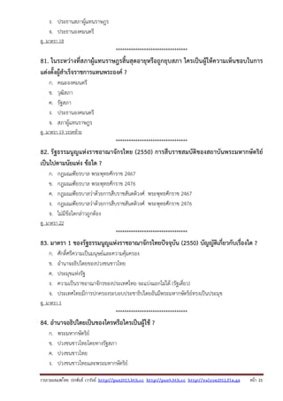 รวบรวมเผยแพรโดย ประพันธ เวารัมย http://pun2013.bth.cc http://pun9.bth.cc http://valrom2012.fix.gs หนา 21
ง. ประธานสภาผู้แทนราษฎร
จ. ประธานองคมนตรี
ดู มาตรา 18
*********************************
81. ในระหว่างที่สภาผู้แทนราษฎรสิ้นสุดอายุหรือถูกยุบสภา ใครเป็นผู้ให้ความเห็นชอบในการ
แต่งตั้งผู้สําเร็จราชการแทนพระองค์ ?
ก. คณะองคมนตรี
ข. วุฒิสภา
ค. รัฐสภา
ง. ประธานองคมนตรี
จ. สภาผู้แทนราษฎร
ดู มาตรา 19 วรรคท้าย
*********************************
82. รัฐธรรมนูญแห่งราชอาณาจักรไทย (2550) การสืบราชสมบัติของสถาบันพระมหากษัตริย์
เป็นไปตามนัยแห่ง ข้อใด ?
ก. กฎมณเฑียรบาล พระพุทธศักราช 2467
ข. กฎมณเฑียรบาล พระพุทธศักราช 2476
ค. กฎมณเฑียรบาลว่าด้วยการสืบราชสันตติวงศ์ พระพุทธศักราช 2467
ง. กฎมณเฑียรบาลว่าด้วยการสืบราชสันตติวงศ์ พระพุทธศักราช 2476
จ. ไม่มีข้อใดกล่าวถูกต้อง
ดู มาตรา 22
*********************************
83. มาตรา 1 ของรัฐธรรมนูญแห่งราชอาณาจักรไทยปัจจุบัน (2550) บัญญัติเกี่ยวกับเรื่องใด ?
ก. ศักดิ์ศรีความเป็นมนุษย์และความคุ้มครอง
ข. อํานาจอธิปไตยของปวงชนชาวไทย
ค. ประมุขแห่งรัฐ
ง. ความเป็นราชอาณาจักรของประเทศไทย จะแบ่งแยกไม่ได้ (รัฐเดี่ยว)
จ. ประเทศไทยมีการปกครองระบอบประชาธิปไตยอันมีพระมหากษัตริย์ทรงเป็นประมุข
ดู มาตรา 1
*********************************
84. อํานาจอธิปไตยเป็นของใครหรือใครเป็นผู้ใช้ ?
ก. พระมหากษัตริย์
ข. ปวงชนชาวไทยโดยทางรัฐสภา
ค. ปวงชนชาวไทย
ง. ปวงชนชาวไทยและพระมหากษัตริย์
 