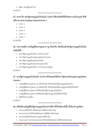 รวบรวมเผยแพรโดย ประพันธ เวารัมย http://pun2013.bth.cc http://pun9.bth.cc http://valrom2012.fix.gs หนา 22
จ. รัฐสภา คณะรัฐมนตรี ศาล
ดู มาตรา 3
*********************************
85. มาตราใด ของรัฐธรรมนูญฉบับปัจจุบัน (2550) ที่ส่งเสริมศักดิ์ศรีแห่งความเป็นมนุษย์ สิทธิ
เสรีภาพ และความเสมอภาคของประชาชน ?
ก. มาตรา 3
ข. มาตรา 4
ค. มาตรา 5
ง. มาตรา 6
จ. มาตรา 7
ดู รธน.2550
*********************************
86. เพราะเหตุใด บทบัญญัติของกฎหมาย กฎ ข้อบังคับ ขัดหรือแย้งต่อรัฐธรรมนูญจึงเป็นอัน
บังคับมิได้ ?
ก. เพราะรัฐธรรมนูญเป็นหลักการบริหารประเทศ
ข. เพราะรัฐธรรมนูญเป็นกฎหมายสูงสุดของประเทศ
ค. เพราะรัฐธรรมนูญมีผลผูกพันทุกองค์กร
ง. เพราะรัฐธรรมนูญเป็นแม่บทของกฎหมายอื่น
จ. เพราะรัฐธรรมนูญเป็นวิถีทางการปกครองแบบรัฐสภา
ดู มาตรา 6
*********************************
87. ตามรัฐธรรมนูญฉบับปัจจุบัน (2550) ข้อใดแสดงให้เป็นว่ารัฐธรรมเป็นกฎหมายสูงสุดของ
ประเทศ ?
ก. บทบัญญัติใดของกฎหมาย กฎ หรือข้อบังคับ ขัดหรือแย้งต่อรัฐธรรมนูญเป็นอันตกไป
ข. บทบัญญัติใดของกฎหมาย กฎ หรือข้อบังคับ ขัดหรือแย้งต่อรัฐธรรมนูญเป็นอันใช้บังคับไม่ได้
ค. บทบัญญัติใดของกฎหมาย ขัดหรือแย้งต่อรัฐธรรมนูญ เป็นอันตกไป
ง. บทบัญญัติใดของกฎหมาย ขัดหรือแย้งต่อรัฐธรรมนูญ เป็นอันใช้บังคับไม่ได้
จ. ไม่มีข้อใดกล่าวถูกต้อง
ดู มาตรา 6
*********************************
88. เมื่อไม่มีบทบัญญัติในรัฐธรรมนูญบังคับแก่กรณีใด ให้วินิจฉัยกรณีนั้น ข้อใดกล่าวถูกต้อง?
ก. ตามประเพณีท้องถิ่น อันมีพระมหากษัตริย์ทรงเป็นประมุข
ข. ตามระบอบประชาธิปไตยอันมีพระมหากษัตริย์ทรงเป็นประมุข
ค. ตามประเพณีท้องถิ่นและตามกฎหมายที่เกี่ยวข้อง
ง. ตามระบอบการปกครองระบอบประชาธิปไตยอันมีพระมหากษัตริย์ทรงเป็นประมุข
 