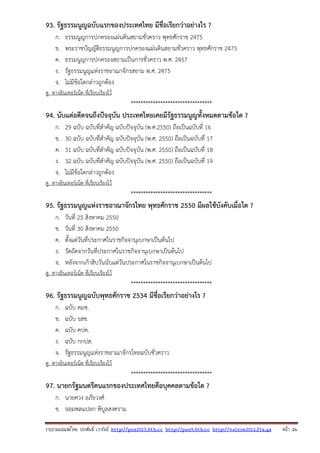 รวบรวมเผยแพรโดย ประพันธ เวารัมย http://pun2013.bth.cc http://pun9.bth.cc http://valrom2012.fix.gs หนา 24
93. รัฐธรรมนูญฉบับแรกของประเทศไทย มีชื่อเรียกว่าอย่างไร ?
ก. ธรรมนูญการปกครองแผ่นดินสยามชั่วคราว พุทธศักราช 2475
ข. พระราชบัญญัติธรรมนูญการปกครองแผ่นดินสยามชั่วคราว พุทธศักราช 2475
ค. ธรรมนูญการปกครองสยามเป็นการชั่วคราว พ.ศ. 2457
ง. รัฐธรรมนูญแห่งราชอาณาจักรสยาม พ.ศ. 2475
จ. ไม่มีข้อใดกล่าวถูกต้อง
ดู ทางอินเทอร์เน็ต ที่เรียบเรียงไว้
*********************************
94. นับแต่อดีตจนถึงปัจจุบัน ประเทศไทยเคยมีรัฐธรรมนูญทั้งหมดตามข้อใด ?
ก. 29 ฉบับ ฉบับที่สําคัญ ฉบับปัจจุบัน (พ.ศ.2550) ถือเป็นฉบับที่ 16
ข. 30 ฉบับ ฉบับที่สําคัญ ฉบับปัจจุบัน (พ.ศ. 2550) ถือเป็นฉบับที่ 17
ค. 31 ฉบับ ฉบับที่สําคัญ ฉบับปัจจุบัน (พ.ศ. 2550) ถือเป็นฉบับที่ 18
ง. 32 ฉบับ ฉบับที่สําคัญ ฉบับปัจจุบัน (พ.ศ. 2550) ถือเป็นฉบับที่ 19
จ. ไม่มีข้อใดกล่าวถูกต้อง
ดู ทางอินเทอร์เน็ต ที่เรียบเรียงไว้
*********************************
95. รัฐธรรมนูญแห่งราชอาณาจักรไทย พุทธศักราช 2550 มีผลใช้บังคับเมื่อใด ?
ก. วันที่ 25 สิงหาคม 2550
ข. วันที่ 30 สิงหาคม 2550
ค. ตั้งแต่วันที่ประกาศในราชกิจจานุเบกษาเป็นต้นไป
ง. วัดถัดจากวันที่ประกาศในราชกิจจานุเบกษาเป็นต้นไป
จ. หลังจากเก้าสิบวันนับแต่วันประกาศในราชกิจจานุเบกษาเป็นต้นไป
ดู ทางอินเทอร์เน็ต ที่เรียบเรียงไว้
*********************************
96. รัฐธรรมนูญฉบับพุทธศักราช 2534 มีชื่อเรียกว่าอย่างไร ?
ก. ฉบับ คมช.
ข. ฉบับ รสช.
ค. ฉบับ คปค.
ง. ฉบับ กกปส.
จ. รัฐธรรมนูญแห่งราชอาณาจักรไทยฉบับชั่วคราว
ดู ทางอินเทอร์เน็ต ที่เรียบเรียงไว้
*********************************
97. นายกรัฐมนตรีคนแรกของประเทศไทยคือบุคคลตามข้อใด ?
ก. นายควง อภัยวงศ์
ข. จอมพลแปลก พิบูลสงคราม
 