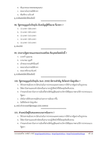 รวบรวมเผยแพรโดย ประพันธ เวารัมย http://pun2013.bth.cc http://pun9.bth.cc http://valrom2012.fix.gs หนา 25
ค. พันเอกพระยาพหลพลพยุหเสนา
ง. พระยามโนปกรณ์นิติธาดา
จ. พันตรีควง อภัยวงศ์
ดู ทางอินเทอร์เน็ต ที่เรียบเรียงไว้
*********************************
98. รัฐธรรมนูญฉบับปัจจุบัน มีบทบัญญัติกี่หมวด กี่มาตรา ?
ก. 15 มาตรา 308 มาตรา
ข. 15 มาตรา 309 มาตรา
ค. 15 มาตรา 310 มาตรา
ง. 16 มาตรา 309 มาตรา
จ. 16 มาตรา 310 มาตรา
ดู รธน.2550
*********************************
99. ประธานรัฐสภาคนแรกของประเทศไทย คือบุคคลใดต่อไปนี้ ?
ก. นายทวี บุณยเกตุ
ข. นายเกษม บุญศรี
ค. เจ้าพระยาธรรมศักดิ์มนตรี
ง. พระยามโนปกรณ์นิติธาดา
จ. พระยาศรีธรรมาธิเบศร์
ดู ทางอินเทอร์เน็ต ที่เรียบเรียงไว้
*********************************
100. รัฐธรรมนูญฉบับปัจจุบัน (พ.ศ. 2550) มีสาระสําคัญ ข้อใดกล่าวไม่ถูกต้อง ?
ก. ให้ประชาชนมีบทบาท มีส่วนร่วมในการปกครองและตรวจสอบการใช้อํานาจรัฐอย่างเป็นรูปธรรม
ข. ให้สถาบันศาลและองค์กรอิสระอื่นสามารถปฏิบัติหน้าที่ได้โดยสุจริตเที่ยงธรรม
ค. กําหนดกลไกสถาบันทางการเมืองทั้งฝ่ายนิติบัญญัติและฝ่ายบริหารให้มีดุลยภาพตามวิถีการปกครองแบบ
รัฐสภา
ง. เปิดโอกาสให้ประชาชนมีส่วนร่วมทางการเมืองมากขึ้น
จ. ไม่มีข้อใดกล่าวไม่ถูกต้อง
ดู บทนํา (คําปรารภแห่งรัฐธรรมนูญฯ 2550 วรรคสาม)
*********************************
101. ตําแหน่งใดผู้รับสนองพระบรมราชโองการ ?
ก. ให้ประชาชนมีบทบาท มีส่วนร่วมในการปกครองและตรวจสอบการใช้อํานาจรัฐอย่างเป็นรูปธรรม
ข. ให้สถาบันศาลและองค์กรอิสระอื่นสามารถปฏิบัติหน้าที่ได้โดยสุจริตเที่ยงธรรม
ค. กําหนดกลไกสถาบันทางการเมืองทั้งฝ่ายนิติบัญญัติและฝ่ายบริหารให้มีดุลยภาพตามวิถีการปกครองแบบ
รัฐสภา
 