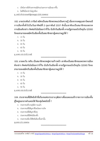 รวบรวมเผยแพรโดย ประพันธ เวารัมย http://pun2013.bth.cc http://pun9.bth.cc http://valrom2012.fix.gs หนา 26
ง. เปิดโอกาสให้ประชาชนมีส่วนร่วมทางการเมืองมากขึ้น
จ. ไม่มีข้อใดกล่าวไม่ถูกต้อง
ดู บทนํา (คําปรารภแห่งรัฐธรรมนูญฯ 2550 วรรคสาม)
*********************************
102. นายประพันธ์ เวารัมย์ สมัครเป็นสมาชิกพรรคแบ่งปันความรู้ เนื่องจากเหตุยุบสภาโดยจะมี
การเลือกตั้งทั่วไปในวันอาทิตย์ที่ 2 กุมภาพันธ์ 2557 ดังนั้นเขาต้องเป็นสมาชิกของพรรค
การเมืองดังกล่าว ติดต่อกันไม่น้อยกว่ากี่วัน นับถึงวันเลือกตั้ง ตามรัฐธรรมฉบับปัจจุบัน (2550)
จึงจะสามารถลงสมัครรับเลือกตั้งเป็นสมาชิกสภาผู้แทนราษฎรได้ ?
ก. 15 วัน
ข. 30 วัน
ค. 45 วัน
ง. 60 วัน
จ. 90 วัน
ดู มาตรา 101 (3) มี 2 กรณี
*********************************
103. นายตะวัน รสริน เป็นสมาชิกพรรคสู่ความก้าวหน้า เขาต้องเป็นสมาชิกของพรรคการเมือง
ดังกล่าว ติดต่อกันไม่น้อยกว่ากี่วัน นับถึงวันเลือกตั้ง ตามรัฐธรรมฉบับปัจจุบัน (2550) จึงจะ
สามารถลงสมัครรับเลือกตั้งเป็นสมาชิกสภาผู้แทนราษฎรได้ ?
ก. 15 วัน
ข. 30 วัน
ค. 45 วัน
ง. 60 วัน
จ. 90 วัน
ดู มาตรา 101 (3) มี 2 กรณี
*********************************
104. ประชาชนที่มีสิทธิเข้าชื่อร้องขอต่อประธานวุฒิสภาเพื่อถอดถอนข้าราชการการเมืองชั้น
ผู้ใหญ่ออกจากตําแหน่งได้ คือกลุ่มใดต่อไปนี้ ?
ก. ประชาชนที่บรรลุนิติภาวะแล้ว
ข. ประชาชนที่มีสัญชาติไทยโดยการเกิด
ค. ประชาชนที่มีสัญชาติไทย
ง. ประชาชนที่มีสิทธิเลือกตั้ง
จ. ประชาชนที่มาใช้สิทธิเลือกตั้งเท่านั้น
ดู มาตรา 271 วรรคสาม
*********************************
 
