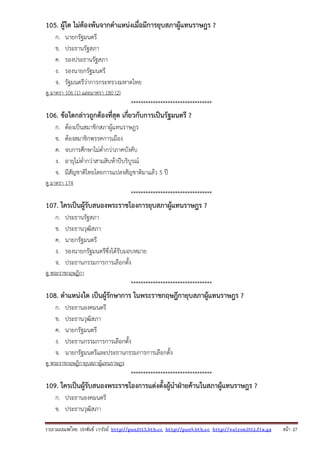 รวบรวมเผยแพรโดย ประพันธ เวารัมย http://pun2013.bth.cc http://pun9.bth.cc http://valrom2012.fix.gs หนา 27
105. ผู้ใด ไม่ต้องพ้นจากตําแหน่งเมื่อมีการยุบสภาผู้แทนราษฎร ?
ก. นายกรัฐมนตรี
ข. ประธานรัฐสภา
ค. รองประธานรัฐสภา
ง. รองนายกรัฐมนตรี
จ. รัฐมนตรีว่าการกระทรวงมหาดไทย
ดู มาตรา 106 (1) และมาตรา 180 (2)
*********************************
106. ข้อใดกล่าวถูกต้องที่สุด เกี่ยวกับการเป็นรัฐมนตรี ?
ก. ต้องเป็นสมาชิกสภาผู้แทนราษฎร
ข. ต้องสมาชิกพรรคการเมือง
ค. จบการศึกษาไม่ต่ํากว่าภาคบังคับ
ง. อายุไม่ต่ํากว่าสามสิบห้าปีบริบูรณ์
จ. มีสัญชาติไทยโดยการแปลงสัญชาติมาแล้ว 5 ปี
ดู มาตรา 174
*********************************
107. ใครเป็นผู้รับสนองพระราชโองการยุบสภาผู้แทนราษฎร ?
ก. ประธานรัฐสภา
ข. ประธานวุฒิสภา
ค. นายกรัฐมนตรี
ง. รองนายกรัฐมนตรีซึ่งได้รับมอบหมาย
จ. ประธานกรรมการการเลือกตั้ง
ดู พระราชกฤษฎีกา
*********************************
108. ตําแหน่งใด เป็นผู้รักษาการ ในพระราชกฤษฎีกายุบสภาผู้แทนราษฎร ?
ก. ประธานองคมนตรี
ข. ประธานวุฒิสภา
ค. นายกรัฐมนตรี
ง. ประธานกรรมการการเลือกตั้ง
จ. นายกรัฐมนตรีและประธานกรรมการการเลือกตั้ง
ดู พระราชกฤษฎีกายุบสภาผู้แทนราษฎร
*********************************
109. ใครเป็นผู้รับสนองพระราชโองการแต่งตั้งผู้นําฝ่ายค้านในสภาผู้แทนราษฎร ?
ก. ประธานองคมนตรี
ข. ประธานวุฒิสภา
 
