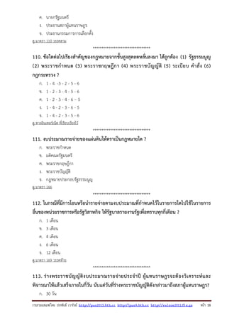 รวบรวมเผยแพรโดย ประพันธ เวารัมย http://pun2013.bth.cc http://pun9.bth.cc http://valrom2012.fix.gs หนา 28
ค. นายกรัฐมนตรี
ง. ประธานสภาผู้แทนราษฎร
จ. ประธานกรรมการการเลือกตั้ง
ดู มาตรา 110 วรรคสาม
*********************************
110. ข้อใดต่อไปเรียงสําคัญของกฎหมายจากขั้นสูงสุดลดหลั่นลงมา ได้ถูกต้อง (1) รัฐธรรมนูญ
(2) พระราชกําหนด (3) พระราชกฤษฎีกา (4) พระราชบัญญัติ (5) ระเบียบ คําสั่ง (6)
กฎกระทรวง ?
ก. 1 - 4 -3 - 2 - 5 - 6
ข. 1 - 2 - 3 - 4 - 5 - 6
ค. 1 - 2 - 3 - 4 - 6 – 5
ง. 1 - 4 - 2 - 3 - 6 - 5
จ. 1 - 4 - 2 - 3 - 5 - 6
ดู ทางอินเทอร์เน็ต ที่เรียบเรียงไว้
*********************************
111. งบประมาณรายจ่ายของแผ่นดินให้ตราเป็นกฎหมายใด ?
ก. พระราชกําหนด
ข. มติคณะรัฐมนตรี
ค. พระราชกฤษฎีกา
ง. พระราชบัญญัติ
จ. กฎหมายประกอบรัฐธรรมนูญ
ดู มาตรา 166
*********************************
112. ในกรณีที่มีการโอนหรือนํารายจ่ายตามงบประมาณที่กําหนดไว้ในรายการใดไปใช้ในรายการ
อื่นของหน่วยราชการหรือรัฐวิสาหกิจ ให้รัฐบาลรายงานรัฐเพื่อทราบทุกกี่เดือน ?
ก. 1 เดือน
ข. 3 เดือน
ค. 4 เดือน
ง. 6 เดือน
จ. 12 เดือน
ดู มาตรา 169 วรรคท้าย
*********************************
113. ร่างพระราชบัญญัติงบประมาณรายจ่ายประจําปี ผู้แทนราษฎรจะต้องวิเคราะห์และ
พิจารณาให้แล้วเสร็จภายในกี่วัน นับแต่วันที่ร่างพระราชบัญญัติดังกล่าวมาถึงสภาผู้แทนราษฎร?
ก. 30 วัน
 