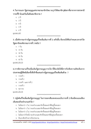รวบรวมเผยแพรโดย ประพันธ เวารัมย http://pun2013.bth.cc http://pun9.bth.cc http://valrom2012.fix.gs หนา 2
**********************************
4. ในวาระแรก รัฐธรรมนูญแห่งราชอาณาจักรไทย ระบุว่าให้สมาชิกวุฒิสภาที่มาจากการสรรหามี
วาระกี่ปี นับแต่วันเริ่มต้นสมาชิกภาพ ?
ก. 2 ปี
ข. 3 ปี
ค. 4 ปี
ง. 5 ปี
จ. 6 ปี
ดู มาตรา 297
**********************************
5. เมื่อพิจารณาร่างรัฐธรรมนูญแก้ไขเพิ่มเติมวารที่ 2 เสร็จสิ้น ต้องรอให้พ้นกําหนดเวลาเท่าใด
รัฐสภาจึงจะพิจารณาวารที่ 3 ต่อไป ?
ก. 7 วัน
ข. 15 วัน
ค. 30 วัน
ง. 45 วัน
จ. 60 วัน
ดู มาตรา 291 (5)
**********************************
6.การพิจารณาแก้ไขเพิ่มเติมรัฐธรรมนูญวาระใด ที่ต้องจัดให้มีการรับฟังความคิดเห็นจาก
ประชาชนผู้มีสิทธิเลือกตั้งที่เข้าชื่อเสนอร่างรัฐธรรมนูญแก้ไขเพิ่มเติมด้วย ?
ก. วาระที่ 1
ข. วาระที่ 2
ค. วาระที่ 1 และวารที่ 2
ง. วาระที่ 3
จ. ทุกวาระ
ดู มาตรา 291 (4)
**********************************
7. (ญัตติแก้ไขเพิ่มเติมรัฐธรรมนูญ) ในการออกเสียงลงคะแนนในวาระที่ 2 ต้องมีคะแนนเสียง
เห็นชอบด้วยจํานวนเท่าใด ?
ก. ไม่น้อยกว่า 1 ใน 3 ของจํานวนสมาชิกทั้งหมดเท่าที่มีอยู่ทั้งสองสภา
ข. ไม่น้อยกว่า 1 ใน 5 ของจํานวนสมาชิกทั้งหมดเท่าที่มีอยู่ทั้งสองสภา
ค. ไม่น้อยกว่า 2 ใน 3 ของจํานวนสมาชิกทั้งหมดเท่าที่มีอยู่ทั้งสองสภา
ง. ไม่น้อยกว่ากึ่งหนึ่ง ของจํานวนสมาชิกทั้งหมดเท่าที่มีอยู่ของทั้งสองสภา
จ. ถือเอาเสียงข้างมากเป็นประมาณ
 