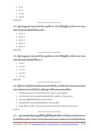 รวบรวมเผยแพรโดย ประพันธ เวารัมย http://pun2013.bth.cc http://pun9.bth.cc http://valrom2012.fix.gs หนา 29
ข. 60 วัน
ค. 90 วัน
ง. 150 วัน
จ. 180 วัน
ดู มาตรา 168
*********************************
114. รัฐธรรมนูญแห่งราชอาณาจักรไทย พุทธศักราช 2550 ได้บัญญัติการบริหารราชการของ
องค์กรปกครองส่วนท้องถิ่นไว้ในหมวดใด ?
ก. หมวด 11
ข. หมวด 12
ค. หมวด 13
ง. หมวด 14
จ. หมวด 15
ดู รธน. 2550
*********************************
115. รัฐธรรมนูญแห่งราชอาณาจักรไทย พุทธศักราช 2550 ได้บัญญัติการบริหารราชการของ
องค์กรปกครองส่วนท้องถิ่นไว้กี่มาตรา ?
ก. 9 มาตรา
ข. 10 มาตรา
ค. 11 มาตรา
ง. 12 มาตรา
จ. 13 มาตรา
ดู รธน. 2550
*********************************
116. รัฐต้องความเป็นอิสระแก่องค์กรปกครองส่วนท้องถิ่น ตามหลักแห่งการปกครองตนเองตาม
เจตนารมณ์ของประชาชนในท้องถิ่น แต่ต้องอยู่ภายใต้ขอบขอบเขตของข้อใด ?
ก. ประเทศไทยแบ่งอํานาจการปกครองเป็น ส่วนกลาง ภูมิภาค และส่วนท้องถิ่น
ข. การกําหนดนโยบายสาธารณะประชาชนในท้องถิ่นมีอํานาจเต็มในการกําหนดนโยบาย
ค. ประชาชนเป็นผู้ตัดสินใจทั้งหมดในการปกครองตนเอง
ง. ประเทศไทยเป็นราชอาณาจักรอันหนึ่งอันเดียว จะแบ่งแยกมิได้
จ. ท้องถิ่น มีอิสระการบริหาร บุคลากร และงบประมาณ โดยดําเนินความต้องการของประชาชน
ดู มาตรา 1
*********************************
117. เจตนารมณ์ของรัฐธรรมนูญที่ได้บัญญัติให้รัฐจะต้องให้ความเป็นอิสระแก่องค์กรปกครอง
ส่วนท้องถิ่นตามหลักการแห่งการปกครองตนเองตามเจตนารมณ์ของประชาชนในท้องถิ่นและ
 