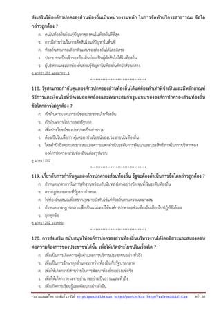 รวบรวมเผยแพรโดย ประพันธ เวารัมย http://pun2013.bth.cc http://pun9.bth.cc http://valrom2012.fix.gs หนา 30
ส่งเสริมให้องค์กรปกครองส่วนท้องถิ่นเป็นหน่วยงานหลัก ในการจัดทําบริการสาธารณะ ข้อใด
กล่าวถูกต้อง ?
ก. คนในท้องถิ่นย่อมรู้ปัญหาของคนในท้องถิ่นดีที่สุด
ข. การมีส่วนร่วมในการตัดสินใจแก้ปัญหาในพื้นที่
ค. ท้องถิ่นสามารถเลือกตัวแทนของท้องถิ่นได้โดยอิสระ
ง. ประชาชนเป็นเจ้าของท้องถิ่นย่อมเป็นผู้ตัดสินใจได้ในท้องถิ่น
จ. ผู้บริหารและสภาท้องถิ่นย่อมรู้ปัญหาในท้องถิ่นดีกว่าส่วนกลาง
ดู มาตรา 281 และมาตรา 1
*********************************
118. รัฐสามารถกํากับดูแลองค์กรปกครองส่วนท้องถิ่นได้แต่ต้องทําเท่าที่จําเป็นและมีหลักเกณฑ์
วิธีการและเงื่อนไขที่ชัดเจนสอดคล้องและเหมาะสมกับรูปแบบขององค์กรปกครองส่วนท้องถิ่น
ข้อใดกล่าวไม่ถูกต้อง ?
ก. เป็นไปตามเจตนารมณ์ของประชาชนในท้องถิ่น
ข. เป็นไปแนวนโยบายของรัฐบาล
ค. เพื่อประโยชน์ของประเทศเป็นส่วนรวม
ง. ต้องเป็นไปเพื่อการคุ้มครองประโยชน์ของประชาชนในท้องถิ่น
จ. โดยคํานึงถึงความเหมาะสมและความแตกต่างในระดับการพัฒนาและประสิทธิภาพในการบริหารของ
องค์กรปกครองส่วนท้องถิ่นแต่ละรูปแบบ
ดู มาตรา 282
*********************************
119. เกี่ยวกับการกํากับดูแลองค์กรปกครองส่วนท้องถิ่น รัฐจะต้องดําเนินการข้อใดกล่าวถูกต้อง ?
ก. กําหนดมาตรการในการทํางานพร้อมกับมีบทลงโทษอย่างชัดเจนทั้งในระดับท้องถิ่น
ข. ตรากฎหมายตามที่รัฐสภากําหนด
ค. ให้ท้องถิ่นเสนอเพื่อตรากฎหมายบังคับใช้แต่ท้องถิ่นตามความเหมาะสม
ง. กําหนดมาตรฐานกลางเพื่อเป็นแนวทางให้องค์กรปกครองส่วนท้องถิ่นเลือกไปปฏิบัติได้เอง
จ. ถูกทุกข้อ
ดู มาตรา 282 วรรคสอง
*********************************
120. การส่งเสริม สนับสนุนให้องค์กรปกครองส่วนท้องถิ่นบริหารงานได้โดยอิสระและสนองตอบ
ต่อความต้องการของประชาชนได้นั้น เพื่อให้เกิดประโยชน์ในเรื่องใด ?
ก. เพื่อเป็นการเกิดความคุ้มค่าและการบริการประชาชนอย่างทั่วถึง
ข. เพื่อเป็นการรักษาดุลอํานาจระหว่างท้องถิ่นกับรัฐบาลกลาง
ค. เพื่อให้เกิดการมีส่วนร่วมในการพัฒนาท้องถิ่นอย่างแท้จริง
ง. เพื่อให้เกิดการกระจายอํานาจอย่างเป็นธรรมและทั่วถึง
จ. เพื่อเกิดการเรียนรู้และพัฒนาอย่างยั่งยืน
 