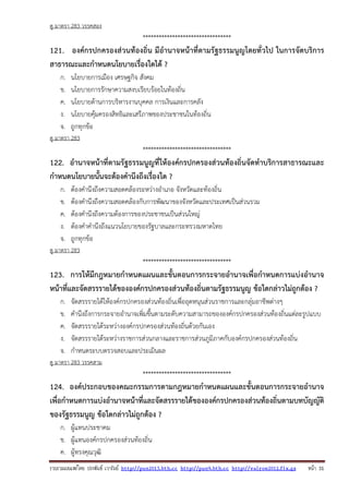 รวบรวมเผยแพรโดย ประพันธ เวารัมย http://pun2013.bth.cc http://pun9.bth.cc http://valrom2012.fix.gs หนา 31
ดู มาตรา 283 วรรคสอง
*********************************
121. องค์กรปกครองส่วนท้องถิ่น มีอํานาจหน้าที่ตามรัฐธรรมนูญโดยทั่วไป ในการจัดบริการ
สาธารณะและกําหนดนโยบายเรื่องใดได้ ?
ก. นโยบายการเมือง เศรษฐกิจ สังคม
ข. นโยบายการรักษาความสงบเรียบร้อยในท้องถิ่น
ค. นโยบายด้านการบริหารงานบุคคล การเงินและการคลัง
ง. นโยบายคุ้มครองสิทธิและเสรีภาพของประชาชนในท้องถิ่น
จ. ถูกทุกข้อ
ดู มาตรา 283
*********************************
122. อํานาจหน้าที่ตามรัฐธรรมนูญที่ให้องค์กรปกครองส่วนท้องถิ่นจัดทําบริการสาธารณะและ
กําหนดนโยบายนั้นจะต้องคํานึงถึงเรื่องใด ?
ก. ต้องคํานึงถึงความสอดคล้องระหว่างอําเภอ จังหวัดและท้องถิ่น
ข. ต้องคํานึงถึงความสอดคล้องกับการพัฒนาของจังหวัดและประเทศเป็นส่วนรวม
ค. ต้องคํานึงถึงความต้องการของประชาชนเป็นส่วนใหญ่
ง. ต้องคําคํานึงถึงแนวนโยบายของรัฐบาลและกระทรวงมหาดไทย
จ. ถูกทุกข้อ
ดู มาตรา 283
*********************************
123. การให้มีกฎหมายกําหนดแผนและขั้นตอนการกระจายอํานาจเพื่อกําหนดการแบ่งอํานาจ
หน้าที่และจัดสรรรายได้ขององค์กรปกครองส่วนท้องถิ่นตามรัฐธรรมนูญ ข้อใดกล่าวไม่ถูกต้อง ?
ก. จัดสรรรายได้ให้องค์กรปกครองส่วนท้องถิ่นเพื่ออุดหนุนส่วนราชการและกลุ่มอาชีพต่างๆ
ข. คํานึงถึงการกระจายอํานาจเพิ่มขึ้นตามระดับความสามารถขององค์กรปกครองส่วนท้องถิ่นแต่ละรูปแบบ
ค. จัดสรรรายได้ระหว่างองค์กรปกครองส่วนท้องถิ่นด้วยกันเอง
ง. จัดสรรรายได้ระหว่างราชการส่วนกลางและราชการส่วนภูมิภาคกับองค์กรปกครองส่วนท้องถิ่น
จ. กําหนดระบบตรวจสอบและประเมินผล
ดู มาตรา 283 วรรคสาม
*********************************
124. องค์ประกอบของคณะกรรมการตามกฎหมายกําหนดแผนและขั้นตอนการกระจายอํานาจ
เพื่อกําหนดการแบ่งอํานาจหน้าที่และจัดสรรรายได้ขององค์กรปกครองส่วนท้องถิ่นตามบทบัญญัติ
ของรัฐธรรมนูญ ข้อใดกล่าวไม่ถูกต้อง ?
ก. ผู้แทนประชาคม
ข. ผู้แทนองค์กรปกครองส่วนท้องถิ่น
ค. ผู้ทรงคุณวุฒิ
 