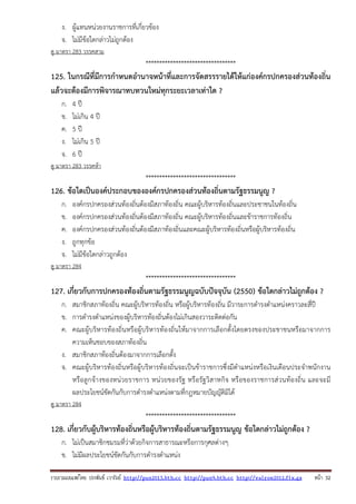 รวบรวมเผยแพรโดย ประพันธ เวารัมย http://pun2013.bth.cc http://pun9.bth.cc http://valrom2012.fix.gs หนา 32
ง. ผู้แทนหน่วยงานราชการที่เกี่ยวข้อง
จ. ไม่มีข้อใดกล่าวไม่ถูกต้อง
ดู มาตรา 283 วรรคสาม
*********************************
125. ในกรณีที่มีการกําหนดอํานาจหน้าที่และการจัดสรรรายได้ให้แก่องค์กรปกครองส่วนท้องถิ่น
แล้วจะต้องมีการพิจารณาทบทวนใหม่ทุกระยะเวลาเท่าใด ?
ก. 4 ปี
ข. ไม่เกิน 4 ปี
ค. 5 ปี
ง. ไม่เกิน 5 ปี
จ. 6 ปี
ดู มาตรา 283 วรรคห้า
*********************************
126. ข้อใดเป็นองค์ประกอบขององค์กรปกครองส่วนท้องถิ่นตามรัฐธรรมนูญ ?
ก. องค์กรปกครองส่วนท้องถิ่นต้องมีสภาท้องถิ่น คณะผู้บริหารท้องถิ่นและประชาชนในท้องถิ่น
ข. องค์กรปกครองส่วนท้องถิ่นต้องมีสภาท้องถิ่น คณะผู้บริหารท้องถิ่นและข้าราชการท้องถิ่น
ค. องค์กรปกครองส่วนท้องถิ่นต้องมีสภาท้องถิ่นและคณะผู้บริหารท้องถิ่นหรือผู้บริหารท้องถิ่น
ง. ถูกทุกข้อ
จ. ไม่มีข้อใดกล่าวถูกต้อง
ดู มาตรา 284
*********************************
127. เกี่ยวกับการปกครองท้องถิ่นตามรัฐธรรมนูญฉบับปัจจุบัน (2550) ข้อใดกล่าวไม่ถูกต้อง ?
ก. สมาชิกสภาท้องถิ่น คณะผู้บริหารท้องถิ่น หรือผู้บริหารท้องถิ่น มีวาระการดํารงตําแหน่งคราวละสี่ปี
ข. การดํารงตําแหน่งของผู้บริหารท้องถิ่นต้องไม่เกินสองวาระติดต่อกัน
ค. คณะผู้บริหารท้องถิ่นหรือผู้บริหารท้องถิ่นให้มาจากการเลือกตั้งโดยตรงของประชาชนหรือมาจากการ
ความเห็นชอบของสภาท้องถิ่น
ง. สมาชิกสภาท้องถิ่นต้องมาจากการเลือกตั้ง
จ. คณะผู้บริหารท้องถิ่นหรือผู้บริหารท้องถิ่นจะเป็นข้าราชการซึ่งมีตําแหน่งหรือเงินเดือนประจําพนักงาน
หรือลูกจ้างของหน่วยราชการ หน่วยของรัฐ หรือรัฐวิสาหกิจ หรือของราชการส่วนท้องถิ่น และจะมี
ผลประโยชน์ขัดกันกับการดํารงตําแหน่งตามที่กฎหมายบัญญัติมิได้
ดู มาตรา 284
*********************************
128. เกี่ยวกับผู้บริหารท้องถิ่นหรือผู้บริหารท้องถิ่นตามรัฐธรรมนูญ ข้อใดกล่าวไม่ถูกต้อง ?
ก. ไม่เป็นสมาชิกชมรมที่ว่าด้วยกิจการสาธารณะหรือการกุศลต่างๆ
ข. ไม่มีผลประโยชน์ขัดกันกับการดํารงตําแหน่ง
 