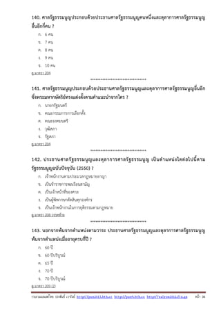 รวบรวมเผยแพรโดย ประพันธ เวารัมย http://pun2013.bth.cc http://pun9.bth.cc http://valrom2012.fix.gs หนา 36
140. ศาลรัฐธรรมนูญประกอบด้วยประธานศาลรัฐธรรมนูญคนหนึ่งและตุลาการศาลรัฐธรรมนูญ
อื่นอีกกี่คน ?
ก. 6 คน
ข. 7 คน
ค. 8 คน
ง. 9 คน
จ. 10 คน
ดู มาตรา 204
*********************************
141. ศาลรัฐธรรมนูญประกอบด้วยประธานศาลรัฐธรรมนูญและตุลาการศาลรัฐธรรมนูญอื่นอีก
ซึ่งพระมหากษัตริย์ทรงแต่งตั้งตามคําแนะนําจากใคร ?
ก. นายกรัฐมนตรี
ข. คณะกรรมการการเลือกตั้ง
ค. คณะองคมนตรี
ง. วุฒิสภา
จ. รัฐสภา
ดู มาตรา 204
*********************************
142. ประธานศาลรัฐธรรมนูญและตุลาการศาลรัฐธรรมนูญ เป็นตําแหน่งใดต่อไปนี้ตาม
รัฐธรรมนูญฉบับปัจจุบัน (2550) ?
ก. เจ้าพนักงานตามประมวลกฎหมายอาญา
ข. เป็นข้าราชการพลเรือนสามัญ
ค. เป็นเจ้าหน้าที่ของศาล
ง. เป็นผู้พิพากษาตัดสินทุกองค์กร
จ. เป็นเจ้าพนักงานในการยุติธรรมตามกฎหมาย
ดู มาตรา 208 วรรคท้าย
*********************************
143. นอกจากพ้นจากตําแหน่งตามวาระ ประธานศาลรัฐธรรมนูญและตุลาการศาลรัฐธรรมนูญ
พ้นจากตําแหน่งเมื่ออายุครบกี่ปี ?
ก. 60 ปี
ข. 60 ปีบริบูรณ์
ค. 65 ปี
ง. 70 ปี
จ. 70 ปีบริบูรณ์
ดู มาตรา 209 (2)
 