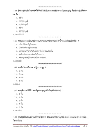 รวบรวมเผยแพรโดย ประพันธ เวารัมย http://pun2013.bth.cc http://pun9.bth.cc http://valrom2012.fix.gs หนา 37
*********************************
144. ผู้ทรงคุณวุฒิด้านต่างๆได้รับเลือกเป็นตุลาการของศาลรัฐธรรมนูญ ต้องมีอายุไม่ต่ํากว่า
เท่าใด ?
ก. 35 ปี
ข. 35 ปีบริบูรณ์
ค. 40 ปีบริบูรณ์
ง. 45 ปี
จ. 45 ปีบริบูรณ์
ดู มาตรา 205 (2)
*********************************
145. ศาลปกครองมีอํานาจพิจารณาพิพากษาคดีพิพาทต่อไปนี้ ข้อใดกล่าวไม่ถูกต้อง ?
ก. เจ้าหน้าที่ของรัฐกับเอกชน
ข. เจ้าหน้าที่ของรัฐด้วยกันเอง
ค. หน่วยงานรัฐวิสาหกิจกับองค์กรปกครองส่วนท้องถิ่น
ง. องค์กรปกครองส่วนท้องถิ่นกับเอกชน
จ. คดีอาญาของผู้ดํารงตําแหน่งทางการเมือง
ดู มาตรา 223
*********************************
146. ศาลมีจํานวนกี่ศาลตามรัฐธรรมนูญ ?
ก. 2 ศาล
ข. 3 ศาล
ค. 4 ศาล
ง. 5 ศาล
ดู หมวด 10
*********************************
147. ศาลยุติธรรมมีกี่ชั้น ตามรัฐธรรมนูญฉบับปัจจุบัน (2550) ?
ก. 1 ชั้น
ข. 2 ชั้น
ค. 3 ชั้น
ง. 4 ชั้น
จ. 5 ชั้น
ดู มาตรา 219
*********************************
148. ตามรัฐธรรมนูญฉบับปัจจุบัน (2550) ให้มีแผนกคดีอาญาของผู้ดํารงตําแหน่งทางการเมือง
ในศาลใด ?
 