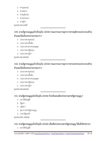 รวบรวมเผยแพรโดย ประพันธ เวารัมย http://pun2013.bth.cc http://pun9.bth.cc http://valrom2012.fix.gs หนา 38
ก. ศาลอุทธรณ์
ข. ศาลทหาร
ค. ศาลยุติธรรม
ง. ศาลปกครอง
จ. ศาลฎีกา
ดู มาตรา 219 วรรคสี่
*********************************
149. ตามรัฐธรรมนูญฉบับปัจจุบัน (2550) คณะกรรมการตุลาการศาลยุติธรรมประกอบด้วย
ตําแหน่งใดเป็นประธานกรรมการ ?
ก. ประธานศาลอุทธรณ์
ข. ประธานศาลชั้นต้น
ค. ประธานศาลปกครองสูงสุด
ง. ประธานศาลรัฐธรรม
จ. ประธานศาลฎีกา
ดู มาตรา 221 ออกบ่อย
*********************************
150. ตามรัฐธรรมนูญฉบับปัจจุบัน (2550) คณะกรรมการตุลาการศาลปกครองประกอบด้วย
ตําแหน่งใดเป็นประธานกรรมการ ?
ก. ประธานศาลอุทธรณ์
ข. ประธานศาลชั้นต้น
ค. ประธานศาลปกครองสูงสุด
ง. ประธานศาลรัฐธรรม
จ. ประธานศาลฎีกา
ดู มาตรา 226 ออกบ่อย
*********************************
151. ตามรัฐธรรมนูญฉบับปัจจุบัน (2550) ใครเป็นคนเลือกประธานศาลรัฐธรรมนูญ ?
ก. สภานิติบัญญัติ
ข. รัฐสภา
ค. วุฒิสภา
ง. ตุลาการศาลรัฐธรรมนูญ
จ. นายกรัฐมนตรี
ดู มาตรา 204 วรรคสาม
*********************************
152. ตามรัฐธรรมนูญฉบับปัจจุบัน (2550) เมื่อเลือกประธานศาลรัฐธรรมนูญ ให้แจ้งใครทราบ?
ก. สภานิติบัญญัติ
 