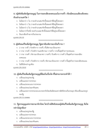 รวบรวมเผยแพรโดย ประพันธ เวารัมย http://pun2013.bth.cc http://pun9.bth.cc http://valrom2012.fix.gs หนา 3
ดู มาตรา 291 (4) วรรคสอง
**********************************
8. (ญัตติเพิ่มเติมรัฐธรรมนูญ) ในการออกเสียงลงคะแนนในวาระที่ 1 ต้องมีคะแนนเสียงเห็นชอบ
ด้วยจํานวนเท่าใด ?
ก. ไม่น้อยกว่า 1 ใน 3 ของจํานวนสมาชิกทั้งหมดเท่าที่มีอยู่ทั้งสองสภา
ข. ไม่น้อยกว่า 1 ใน 5 ของจํานวนสมาชิกทั้งหมดเท่าที่มีอยู่ทั้งสองสภา
ค. ไม่น้อยกว่า 2 ใน 3 ของจํานวนสมาชิกทั้งหมดเท่าที่มีอยู่ทั้งสองสภา
ง. ไม่น้อยกว่ากึ่งหนึ่ง ของจํานวนสมาชิกทั้งหมดเท่าที่มีอยู่ของทั้งสองสภา
จ. ถือเอาเสียงข้างมากเป็นประมาณ
ดู มาตรา 291 (3)
**********************************
9. ญัตติขอแก้ไขเพิ่มรัฐธรรมนูญ รัฐสภาต้องพิจารณาเป็นกี่วาระ ?
ก. 2 วาระ วารที่ 1 รับหลักการ วาระที่ 2 ขั้นพิจารณาเรียงมาตรา
ข. 2 วาระ วาระที่ 1 รับหลักการและพิจารณา วาระที่ 2 วาระขั้นสุดท้ายการลงคะแนน
ค. 3 วาระ วาระที่ 1 พิจารณาเรียงมาตรา วาระที่ 2 รับหลักการ วาระที่ 3 ขั้นสุดท้ายการออกเสียง
ลงคะแนน
ง. 3 วาระ วาระที่ 1 รับหลักการ วาระที่ 2 พิจารณาเรียงมาตรา วาระที่ 3 ขั้นสุดท้ายการออกเสียงคะแนน
จ. ไม่มีข้อใดกล่าวถูกต้อง
ดู มาตรา 291 (3)-(5)
*********************************
10. ญัตติแก้ไขเพิ่มเติมรัฐธรรมนูญที่มีผลในเรื่องใด ที่ไม่สามารถกระทําได้ ?
ก. เปลี่ยนแปลงรูปของรัฐ
ข. เปลี่ยนแปลงการปกครอง
ค. เปลี่ยนแปลงระบอบการปกครอง
ง. เปลี่ยนแปลงแบ่งแยกดินแดน
จ. เปลี่ยนแปลงการปกครองระบอบประชาธิปไตยอันมีพระมหากษัตริย์ทรงเป็นประมุข หรือเปลี่ยนแปลงรูป
ของรัฐ
ดู มาตรา 291 (1) วรรคสอง
*********************************
11. รัฐธรรมนูญแห่งราชอาณาจักรไทย ใครบ้างมีสิทธิเสนอญัตติแก้ไขเพิ่มเติมรัฐธรรมนูญ ข้อใด
กล่าวไม่ถูกต้อง?
ก. เปลี่ยนแปลงรูปของรัฐ
ข. เปลี่ยนแปลงการปกครอง
ค. เปลี่ยนแปลงระบอบการปกครอง
ง. เปลี่ยนแปลงแบ่งแยกดินแดน
 