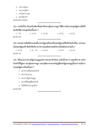 รวบรวมเผยแพรโดย ประพันธ เวารัมย http://pun2013.bth.cc http://pun9.bth.cc http://valrom2012.fix.gs หนา 39
ข. ประธานรัฐสภา
ค. ประธานวุฒิสภา
ง. สภาผู้แทนราษฎร
จ. คณะรัฐมนตรี
ดู มาตรา 204 วรรคสาม
*********************************
153. ภายในกี่วัน นับแต่วันเลือกตั้งสมาชิกสภาผู้แทนราษฎร ให้มีการเรียกประชุมรัฐสภาเพื่อให้
สมาชิกได้มาประชุมเป็นครั้งแรก ?
ก. 7 วัน ข. 15 วัน ค. 30 วัน ง. 45 วัน จ. 60 วัน
ดู มาตรา 127
*********************************
154. พระมหากษัตริย์ทรงแต่งตั้งนายกรัฐมนตรีคนหนึ่งและรัฐมนตรีอื่นอีกไม่เกินกี่คน ประกอบ
เป็นคณะรัฐมนตรี มีหน้าที่บริหารราชการแผ่นดินตามหลักความรับผิดชอบร่วมกัน ?
ก. 30 คน ข. 32 คน ค. 34 คน ง. 35 คน จ. 36 คน
ดู มาตรา 171
*********************************
155. ให้หน่วยงานตามรัฐธรรมนูญแห่งราชอาณาจักรไทย (ฉบับชั่วคราว) พุทธศักราช 2549
ทําหน้าที่รัฐสภา สภาผู้แทนราษฎร และวุฒิสภาตามบทบัญญัติแห่งรัฐธรรมนูญนี้จนกว่าจะมีการ
ประชุมรัฐสภาเป็นครั้งแรก ?
ก. สภาความมั่นคงแห่งชาติ
ข. สภาประชาชน
ค. สภาร่างรัฐธรรมนูญ
ง. สภานิติบัญญัติแห่งชาติ
จ. ไม่มีข้อใดกล่าวถูกต้อง
ดู มาตรา 293
*********************************
 