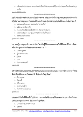 รวบรวมเผยแพรโดย ประพันธ เวารัมย http://pun2013.bth.cc http://pun9.bth.cc http://valrom2012.fix.gs หนา 4
จ. เปลี่ยนแปลงการปกครองระบอบประชาธิปไตยอันมีพระมหากษัตริย์ทรงเป็นประมุข หรือเปลี่ยนแปลงรูป
ของรัฐ
ดู มาตรา 291 (1) วรรคสอง
*********************************
12.ในกรณีที่ผู้ดํารงตําแหน่งการเมืองข้าราชการ หรือเจ้าหน้าที่ของรัฐแต่ละประเภทฝ่าฝืนหรือไม่
ปฏิบัติตามมาตรฐานทางจริยธรรมมีลักษณะร้ายแรง ผู้ตรวจการแผ่นดินมีอํานาจดําเนินการใด ?
ก. ไต่สวนและเปิดเผยผลการไต่สวนต่อสาธารณะก็ได้
ข. ไม่มีอํานาจดําเนินการใด
ค. หากกระทําผิดวินัยให้ส่งเรื่องให้ ปปช. พิจารณาดําเนินการ
ง. รายงานต่อรัฐสภา คณะรัฐมนตรีหรือสภาท้องถิ่นที่เกี่ยวข้อง
จ. ไม่มีข้อใดกล่าวถูกต้อง
ดู มาตรา 280 วรรคสอง
*********************************
13. ตามรัฐธรรมนูญแห่งราชอาณาจักร ใครเป็นผู้มีอํานาจเสนอแนะหรือให้คําแนะนําในการจัดทํา
หรือปรับปรุงประมวลจริยธรรมตาม มาตรา 279 ?
ก. ประธานรัฐสภา
ข. ผู้ตรวจการแผ่นดิน
ค. รัฐบุรุษ
ง. ปปช.
จ. ประธานองคมนตรี
ดู มาตรา 280
*********************************
14.วุฒิสภามีอํานาจถอดถอนผู้ดํารงตําแหน่งใดออกจากตําแหน่งได้จากการมีพฤติกรรมร่ํารวย
ผิดปกติส่อไปในทางทุจริตต่อหน้าที่ ข้อใดกล่าวไม่ถูกต้อง ?
ก. อัยการสูงสุด
ข. รัฐมนตรี
ค. ปลัดกระทรวง
ง. ประธานศาลฎีกา
จ. สมาชิกสภาผู้แทนราษฎร
ดู มาตรา 270
**********************************
15.บุคคลที่มีหน้าที่ที่ต้องยื่นบัญชีแสดงรายการทรัพย์สินและหนี้สินต่อคณะกรรมการป้องกันและ
ปราบปรามทุจริตแห่งชาติ ข้อใดกล่าวไม่ถูกต้อง ?
ก. นายกองค์การบริหารส่วนตําบล
ข. รัฐมนตรี
 