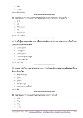 รวบรวมเผยแพรโดย ประพันธ เวารัมย http://pun2013.bth.cc http://pun9.bth.cc http://valrom2012.fix.gs หนา 6
ง. 9 คน
จ. 10 คน
ดู มาตรา 252 วรรคสอง
**********************************
20. คณะกรรมการป้องกันและปราบการทุจริตแห่งชาติมีวาระการดํารงตําแหน่งกี่ปี ?
ก. 4 ปี
ข. 6 ปี
ค. 7 ปีวาระเดียว
ง. 9 ปี
จ. 9 ปีวาระเดียว
ดู มาตรา 252 วรรคแรก
**********************************
21. ใครเป็นผู้ลงนามสนองพระบรมราชโองการแต่งตั้งประธานกรรมการและกรรมการป้องกันและ
ปราบปรามการทุจริตแห่งชาติ ?
ก. ประธานรัฐสภา
ข. นายกรัฐมนตรี
ค. ประธานวุฒิสภา
ง. ประธานสภาผู้แทนราษฎร
จ. ประธานองคมนตรี
ดู มาตรา 246 วรรคสี่
**********************************
22. พระมหากษัตริย์ทรงแต่งตั้งคณะกรรมการป้องกันและปราบปรามการทุจริตแห่งชาติตาม
คําแนะนําของใคร ?
ก. สภาผู้แทนราษฎร
ข. รัฐสภา
ค. วุฒิสภา
ง. ศาลรัฐธรรมนูญ
จ. คณะกรรมการการเลือกตั้ง
ดู มาตรา 246
**********************************
23. คณะกรรมการป้องกันและปราบปรามการทุจริตมีจํานวนกี่คน ?
ก. 6 คน
ข. 7 คน
ค. 9 คน
ง. 10 คน
 