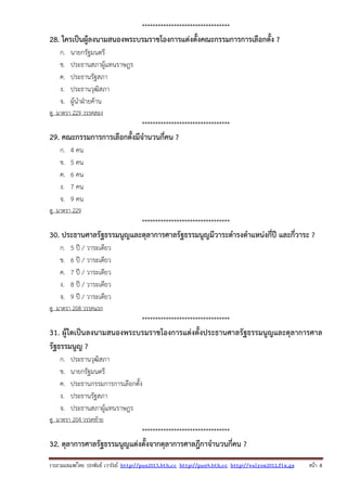 รวบรวมเผยแพรโดย ประพันธ เวารัมย http://pun2013.bth.cc http://pun9.bth.cc http://valrom2012.fix.gs หนา 8
*********************************
28. ใครเป็นผู้ลงนามสนองพระบรมราชโองการแต่งตั้งคณะกรรมการการเลือกตั้ง ?
ก. นายกรัฐมนตรี
ข. ประธานสภาผู้แทนราษฎร
ค. ประธานรัฐสภา
ง. ประธานวุฒิสภา
จ. ผู้นําฝ่ายค้าน
ดู มาตรา 229 วรรคสอง
*********************************
29. คณะกรรมการการเลือกตั้งมีจํานวนกี่คน ?
ก. 4 คน
ข. 5 คน
ค. 6 คน
ง. 7 คน
จ. 9 คน
ดู มาตรา 229
*********************************
30. ประธานศาลรัฐธรรมนูญและตุลาการศาลรัฐธรรมนูญมีวาระดํารงตําแหน่งกี่ปี และกี่วาระ ?
ก. 5 ปี / วาระเดียว
ข. 6 ปี / วาระเดียว
ค. 7 ปี / วาระเดียว
ง. 8 ปี / วาระเดียว
จ. 9 ปี / วาระเดียว
ดู มาตรา 208 วรรคแรก
*********************************
31. ผู้ใดเป็นลงนามสนองพระบรมราชโองการแต่งตั้งประธานศาลรัฐธรรมนูญและตุลาการศาล
รัฐธรรมนูญ ?
ก. ประธานวุฒิสภา
ข. นายกรัฐมนตรี
ค. ประธานกรรมการการเลือกตั้ง
ง. ประธานรัฐสภา
จ. ประธานสภาผู้แทนราษฎร
ดู มาตรา 204 วรรคท้าย
*********************************
32. ตุลาการศาลรัฐธรรมนูญแต่งตั้งจากตุลาการศาลฎีกาจํานวนกี่คน ?
 
