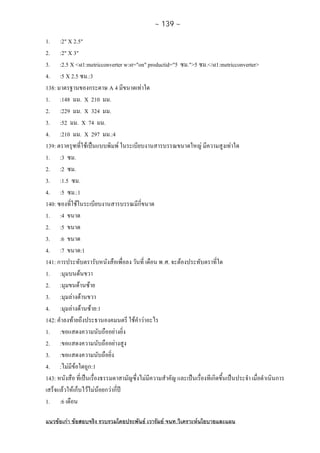 ~ 139 ~
แนวขอเกา ขอสอบจริง รวบรวมโดยประพันธ เวารัมย จนท.วิเคราะหนโยบายและแผน
1. :2" X 2.5"
2. :2" X 3"
3. :2.5 X <st1:metricconverter w:st="on" productid="5 ซม.">5 ซม.</st1:metricconverter>
4. :5 X 2.5 ซม.:3
138: มาตรฐานของกระดาษ A 4 มีขนาดเทาใด
1. :148 มม. X 210 มม.
2. :229 มม. X 324 มม.
3. :52 มม. X 74 มม.
4. :210 มม. X 297 มม.:4
139: ตราครุฑที่ใชเปนแบบพิมพ ในระเบียบงานสารบรรณขนาดใหญ มีความสูงเทาใด
1. :3 ซม.
2. :2 ซม.
3. :1.5 ซม.
4. :5 ซม.:1
140: ซองที่ใชในระเบียบงานสารบรรณมีกี่ขนาด
1. :4 ขนาด
2. :5 ขนาด
3. :6 ขนาด
4. :7 ขนาด:1
141: การประทับตรารับหนังสือเพื่อลง วันที่ เดือน พ.ศ. จะตองประทับตราที่ใด
1. :มุมบนดนขวา
2. :มุมขนดานซาย
3. :มุมลางดานขวา
4. :มุมลางดานซาย:1
142: คําลงทายถึงประธานองคมนตรี ใชคําวาอะไร
1. :ขอแสดงความนับถืออยางยิ่ง
2. :ขอแสดงความนับถืออยางสูง
3. :ขอแสดงความนับถือยิ่ง
4. :ไมมีขอใดถูก:1
143: หนังสือ ที่เปนเรื่องธรรมดาสามัญซึ่งไมมีความสําคัญ และเปนเรื่องทีเกิดขึ้นเปนประจํา เมื่อดําเนินการ
เสร็จแลวใหเก็บไวไมนอยกวากี่ป
1. :6 เดือน
 
