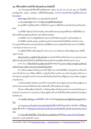 รวบรวมเผยแพรโดย ประพันธ เวารัมย http://pun2013.bth.cc http://pun9.bth.cc และ http://valrom2012.fix.gs หนา 30
97. ให้อําเภอมีอํานาจหน้าที่ภายในเขตอําเภอ ดังต่อไปนี้
(๑) อํานาจและหน้าที่ตามที่กําหนดในมาตรา ๕๒/๑ (๑) (๒) (๓) (๔) (๕) และ (๖) โดยให้นํา
ความในมาตรา ๕๒/๑ วรรคสอง มาใช้บังคับโดยอนุโลม (เอาอํานาจของจังหวัดมาปฏิบัติในเขตอําเภอ
โดยอนุโลม)
มาตรา ๕๒/๑ ให้จังหวัดมีอํานาจภายในเขตจังหวัด ดังต่อไปนี้
(๑) นําภารกิจของรัฐและนโยบายของรัฐบาลไปปฏิบัติให้เกิดผลสัมฤทธิ์
(๒) ดูแลให้มีการปฏิบัติและบังคับการให้เป็นไปตามกฎหมาย เพื่อให้เกิดความสงบเรียบร้อยและเป็นธรรมใน
สังคม
(๓) จัดให้มีการคุ้มครอง ป้องกัน ส่งเสริม และช่วยเหลือประชาชนและชุมชนที่ด้อยโอกาสเพื่อให้ได้รับความ
เป็นธรรมทั้งด้านเศรษฐกิจและสังคมในการดํารงชีวิตอย่างพอเพียง
(๔) จัดให้มีการบริการภาครัฐเพื่อให้ประชาชนสามารถเข้าถึงได้อย่างเสมอหน้า รวดเร็วและมีคุณภาพ
(๕) จัดให้มีการส่งเสริม อุดหนุน และสนับสนุนองค์กรปกครองส่วนท้องถิ่นเพื่อให้สามารถดําเนินการตาม
อํานาจและหน้าที่ขององค์กรปกครองส่วนท้องถิ่น และให้มีขีดความสามารถพร้อมที่จะดําเนินการตามภารกิจที่ได้รับ
การถ่ายโอนจากกระทรวง ทบวง กรม
(๖) ปฏิบัติหน้าที่อื่นตามที่คณะรัฐมนตรี กระทรวง ทบวง กรม หรือหน่วยงานอื่นของรัฐมอบหมาย หรือที่มี
กฎหมายกําหนด
เพื่อประโยชน์ในการปฏิบัติหน้าที่ของจังหวัดตามวรรคหนึ่ง ให้เป็นหน้าที่ของส่วนราชการและหน่วยงานของ
รัฐที่ประจําอยู่ในเขตจังหวัดที่จะต้องปฏิบัติให้สอดคล้องและเป็นไปตามแผนพัฒนาจังหวัดตามมาตรา ๕๓/๑
มาตรา ๕๓/๑ ให้จังหวัดจัดทําแผนพัฒนาจังหวัดให้สอดคล้องกับแนวทางการพัฒนาเศรษฐกิจและสังคมใน
ระดับชาติ และความต้องการของประชาชนในท้องถิ่นในจังหวัด
ในการจัดทําแผนพัฒนาจังหวัดตามวรรคหนึ่ง ให้ผู้ว่าราชการจังหวัดจัดให้มีการประชุมปรึกษาหารือร่วมกัน
ระหว่างหัวหน้าส่วนราชการที่มีสถานที่ตั้งทําการอยู่ในจังหวัดไม่ว่าจะเป็นราชการบริหารส่วนภูมิภาคหรือราชการ
บริหารส่วนกลางและผู้บริหารองค์กรปกครองส่วนท้องถิ่นทั้งหมดในจังหวัดรวมทั้งผู้แทนภาคประชาสังคม และผู้แทน
ภาคธุรกิจเอกชน
การจัดทําแผนพัฒนาจังหวัดตามวรรคหนึ่ง จํานวนและวิธีการสรรหาผู้แทนภาคประชาสังคมและผู้แทนภาค
ธุรกิจเอกชนตามวรรคสอง ให้เป็นไปตามหลักเกณฑ์และวิธีการที่กําหนดในพระราชกฤษฎีกา
เมื่อประกาศใช้แผนพัฒนาจังหวัดแล้ว การจัดทําแผนพัฒนาท้องถิ่นขององค์กรปกครองส่วนท้องถิ่นและการ
ดําเนินกิจการของส่วนราชการและหน่วยงานอื่นของรัฐทั้งปวงที่กระทําในพื้นที่จังหวัดต้องสอดคล้องกับแผนพัฒนา
จังหวัดดังกล่าว
(๒) ส่งเสริม สนับสนุน และจัดให้มีการบริการร่วมกันของหน่วยงานของรัฐในลักษณะศูนย์บริการ
ร่วม
(๓) ประสานงานกับองค์กรปกครองส่วนท้องถิ่นเพื่อร่วมมือกับชุมชนในการดําเนินการให้มีแผน
ชุมชน เพื่อรองรับการสนับสนุนงบประมาณจากองค์กรปกครองส่วนท้องถิ่น จังหวัด และกระทรวง ทบวง
กรม
(๔) ไกล่เกลี่ยหรือจัดให้มีการไกล่เกลี่ยประนอมข้อพิพาทเพื่อให้เกิดความสงบเรียบร้อยในสังคม
ตามมาตรา ๖๑/๒ และมาตรา ๖๑/๓
 