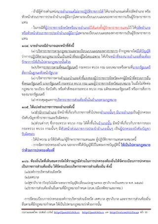 รวบรวมเผยแพรโดย ประพันธ เวารัมย http://pun2013.bth.cc http://pun9.bth.cc และ http://valrom2012.fix.gs หนา 33
- ถ้ามีผู้ดํารงตําแหน่งนายอําเภอแต่ไม่อาจปฏิบัติราชการได้ ให้นายอําเภอแต่งตั้งปลัดอําเภอ หรือ
หัวหน้าส่วนราชการประจําอําเภอผู้มีอาวุโสตามระเบียบแบบแผนของทางราชการเป็นผู้รักษาราชการ
แทน
- ในกรณีที่ผู้ว่าราชการจังหวัดหรือนายอําเภอมิได้แต่งตั้งผู้รักษาราชการแทนไว้ ให้ปลัดอําเภอ
หรือหัวหน้าส่วนราชการประจําอําเภอผู้มีอาวุโสตามระเบียบแบบแผนของทางราชการเป็นผู้รักษาราชการ
แทน
104. นายอําเภอมีอํานาจและหน้าที่ดังนี้
(๑) บริหารราชการตามกฎหมายและระเบียบแบบแผนของทางราชการ ถ้ากฎหมายใดมิได้บัญญัติ
ว่าการปฏิบัติตามกฎหมายนั้นเป็นหน้าที่ของผู้ใดโดยเฉพาะ ให้เป็นหน้าที่ของนายอําเภอที่จะต้อง
รักษาการให้เป็นไปตามกฎหมายนั้นด้วย
(๒)บริหารราชการตามที่คณะรัฐมนตรี กระทรวง ทบวง กรม มอบหมายหรือตามที่นายกรัฐมนตรี
สั่งการในฐานะหัวหน้ารัฐบาล
(๓) บริหารราชการตามคําแนะนําและคําชี้แจงของผู้ว่าราชการจังหวัดและผู้มีหน้าที่ตรวจการอื่น
ซึ่งคณะรัฐมนตรี นายกรัฐมนตรี กระทรวง ทบวง กรม และผู้ว่าราชการจังหวัดมอบหมาย ในเมื่อไม่ขัดต่อ
กฎหมาย ระเบียบ ข้อบังคับ หรือคําสั่งของกระทรวง ทบวง กรม มติของคณะรัฐมนตรี หรือการสั่งการ
ของนายกรัฐมนตรี
(๔) ควบคุมดูแลการบริหารราชการส่วนท้องถิ่นในอําเภอตามกฎหมาย
105. ให้แบ่งส่วนราชการของอําเภอดังนี้
(๑)สํานักงานอําเภอ มีหน้าที่เกี่ยวกับราชการทั่วไปของอําเภอนั้นๆ มีนายอําเภอเป็นผู้ปกครอง
บังคับบัญชาข้าราชการและรับผิดชอบ
(๒)ส่วนต่างๆ ซึ่งกระทรวง ทบวง กรม ได้ตั้งขึ้นในอําเภอนั้น มีหน้าที่เกี่ยวกับราชการของ
กระทรวง ทบวง กรมนั้นๆ มีหัวหน้าส่วนราชการประจําอําเภอนั้นๆ เป็นผู้ปกครองบังคับบัญชา
รับผิดชอบ
- ให้นําความ มาใช้บังคับแก่ผู้รักษาราชการแทนและ ผู้ปฏิบัติราชการแทนตามหมวดนี้
- การจัดการปกครองอําเภอ นอกจากที่ได้บัญญัติไว้ในพระราชบัญญัตินี้ ให้เป็นไปตามกฎหมาย
ว่าด้วยการปกครองท้องที่
106. ท้องถิ่นใดที่เห็นสมควรจัดให้ราษฎรมีส่วนในการปกครองท้องถิ่นให้จัดระเบียบการปกครอง
เป็นราชการส่วนท้องถิ่น ให้จัดระเบียบบริหารราชการส่วนท้องถิ่น ดังนี้
(๑)องค์การบริหารส่วนจังหวัด
(๒)เทศบาล
(๓)สุขาภิบาล (ปัจจุบันไม่มีตามพระราชบัญญัติเปลี่ยนแปลงฐานะของ สุขาภิบาลเป็นเทศบาล พ.ศ. 2542)
(๔)ราชการส่วนท้องถิ่นอื่นตามที่มีกฎหมายกําหนด (อบต./เมืองพัทยาและกทม.)
-การจัดระเบียบการปกครององค์การบริหารส่วนจังหวัด เทศบาล สุขาภิบาล และราชการส่วนท้องถิ่น
อื่นตามที่มีกฎหมายกําหนด ให้เป็นไปตามกฎหมายว่าด้วยการนั้น
 
