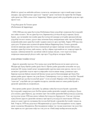 (Нийтлэг урлаг) нь нийтийн соёлоос сэдэвлэсэн, материаллаг хэрэглээний өдөр тутмын
амьдрал, зар сурталчилгааг дүрсэлдэг “марзан” урлаг гэж болох ба харин Op-Art (Хараа
зүйн урлаг) нь 1960-д оны нэгэн ‘happening’ (Өрнөл урлаг)-ийн үзүүлбэрийн үеэр анх гарч
ирсэн гэдэг.
Үзүүлбэр урлаг ба Тохиол урлаг
(Performance & happenings)
1950-1960-аад онд уран бүтээлчид Performance буюу үзүүлбэрт суурилсан бүтээлүүдийг
анх хийж эхэлжээ. Энэ нь уран бүтээлч, барималчид үзэгчидтэй шууд харьцах, бусад
бүжиг, дуу хөгжмийн чиглэлийн уран бүтээлчидтэй хамтран үзэгчдийн оролцоотойгоор
үзүүлбэр тоглолт зохиох, үүндээ авад зохиомж буюу импрувизаци хийх зэргээр Хийсвэр
илэрхийллийн шинэ уран бүтээлийг туурвих шинэлэг арга зам байв. Харин 1950-иад оны
дунд үеэс 10 орчим жил идэвхитэй өрнөж байсан Happening буюу Тохиол урлагийг
ихэвчлэн авангард уран бүтээлчид төлөвлөөгүй цугларалт маягаар зохион байгуулдаг,
хамтрагч уран бүтээлчид, найз нөхөд, гэр бүл, ойрын хүрээнийхэн нэг газар цугларах ба
нууцлаг, хийсвэр шинжтэй, тусгайлан хийсэн хувцас өмсдөг, гэнэт нүцгэлэх буюу
хоорондоо авцалдаагүй үйлдэл хийх зэргээрээ Үзүүлбэрээс ялгардаг байна.
НЭН ОРЧИН ҮЕИЙН УРЛАГ
Дүрслэх урлагийн түүхэнд 19-р зууны сүүл үеэр бий болсон нэгэн шинэ үечлэл нь
Модерн арт буюу Орчин үеийн урлаг билээ. Орчин үеийн урлагийн хөгжлийн энэ үед,
ялангуяа ХХ зууны эхний хагаст модернизмийн хүрээнд маш олон урсгал, чиглэл vvсч
хөгжсөн ч урлагийн vндсэн төрлvvд өөрсдийн vндсэн шинж чанар, уламжлалт арга
барилаа хадгалж байсан онцлогтой бөгөөд чухам үүнээс Контемпорари арт буюу Нэн
орчин үеийн урлаг төрсөн гэж үзэж болно. Contemporary гэдэг үг маань угтаа бол “Бидний
амьдарч буй цаг үед бүтээгдэж буй урлаг” гэсэн утгатай. Өөрөөр хэлбэл бидний хувьд
“одоо цаг” дээр байх цаг үеэ нарийн мэдэрсэн, хамгийн шинэлэг өнөө үеийн бүхий л
урлагийг ерөнхийд нь илэрхийлдэг.
Нэн орчин үеийн урлагт Дэлхийн 2-р дайнаас хойш бүтээгдсэн бүхий л урлагийн
бүтээлүүдийг хамруулан үздэг ба Нэн орчин үеийн урлагийн галерей, музейнууд, бусад
утга зохиол, уран барилга, дуу хөгжим зэрэг чиглэлийн урлагийн байгууллагууд судалгаа,
цуглуулгаа чухам 1950-иад оноос хойших бүтээлүүдээс бүрдүүлдэг. Гэвч цаг тооллын
хувьд болон дүрслэх урлагийн хөгжилд гарч ирсэн үзэгдлүүдээс шалтгаалан 1970-аад
оноос яг одоог хүртэлх хугацаанд бүтээгдэж буй бүхий л урлагийн бүтээлийг тооцох нь
бий. Учир нь 1970 онд үндсэндээ Модернизмын үе дуусч Постмодернизм эхлэн, (зарим
урлаг судлаачид Модернизм, Постмодернизм хоёрыг тус тусдаа хөдөлгөөн гэж үздэг бол
мөн зарим нь нэг урсгалын хоёр тал гэж үзэх нь ч бий) амар хялбар ангилагдахуйц
 